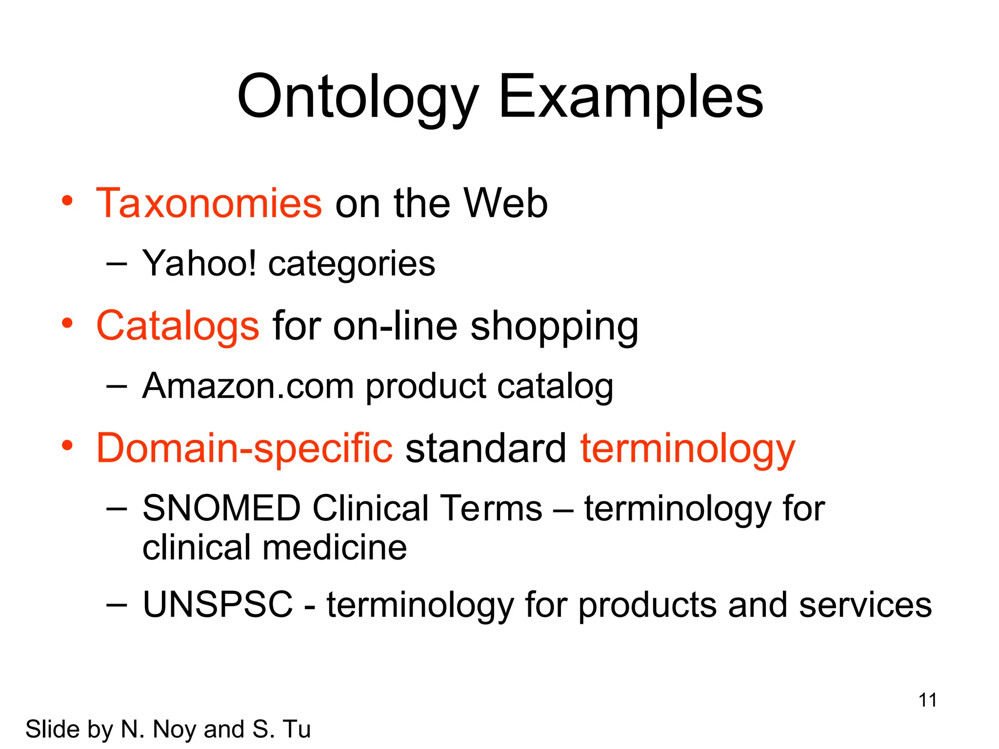 11
Ontology Examples
• Taxonomies on the Web
– Yahoo! categories
• Catalogs for on-line shopping
– Amazon.com product catalog
• Domain-specific standard terminology
– SNOMED Clinical Terms – terminology for
clinical medicine
– UNSPSC - terminology for products and services
Slide by N. Noy and S. Tu
 