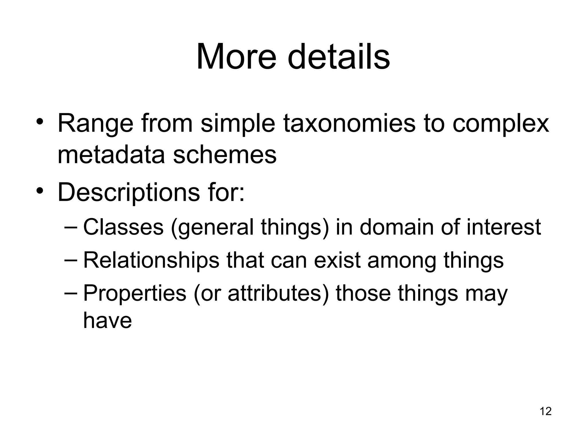 12
More details
• Range from simple taxonomies to complex
metadata schemes
• Descriptions for:
– Classes (general things) in domain of interest
– Relationships that can exist among things
– Properties (or attributes) those things may
have
 