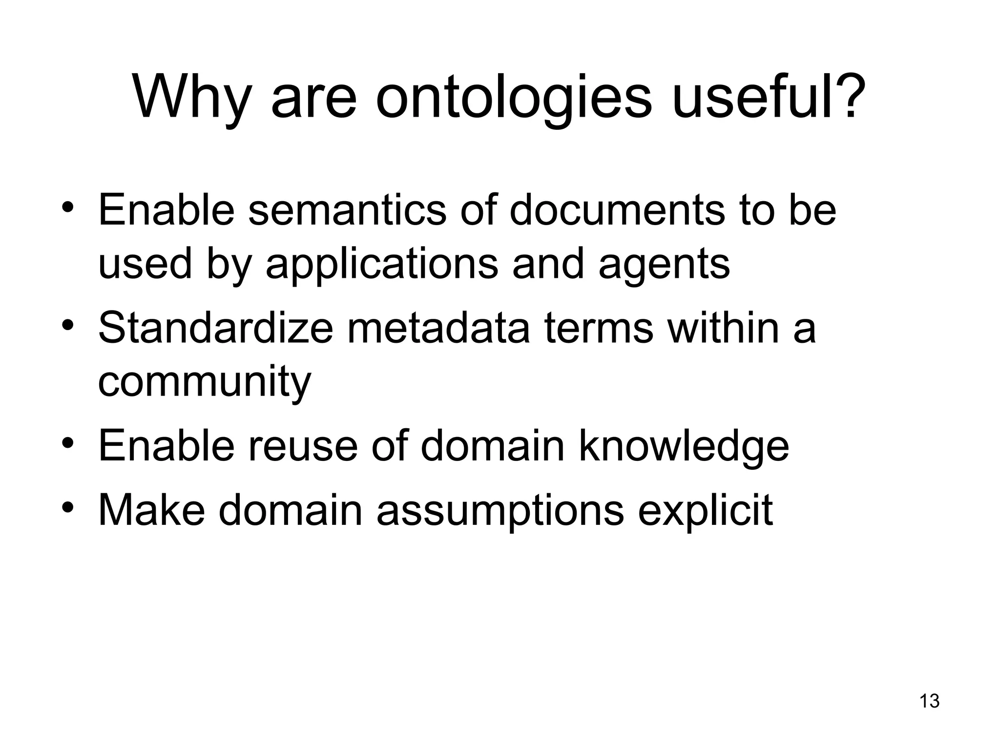 13
Why are ontologies useful?
• Enable semantics of documents to be
used by applications and agents
• Standardize metadata terms within a
community
• Enable reuse of domain knowledge
• Make domain assumptions explicit
 