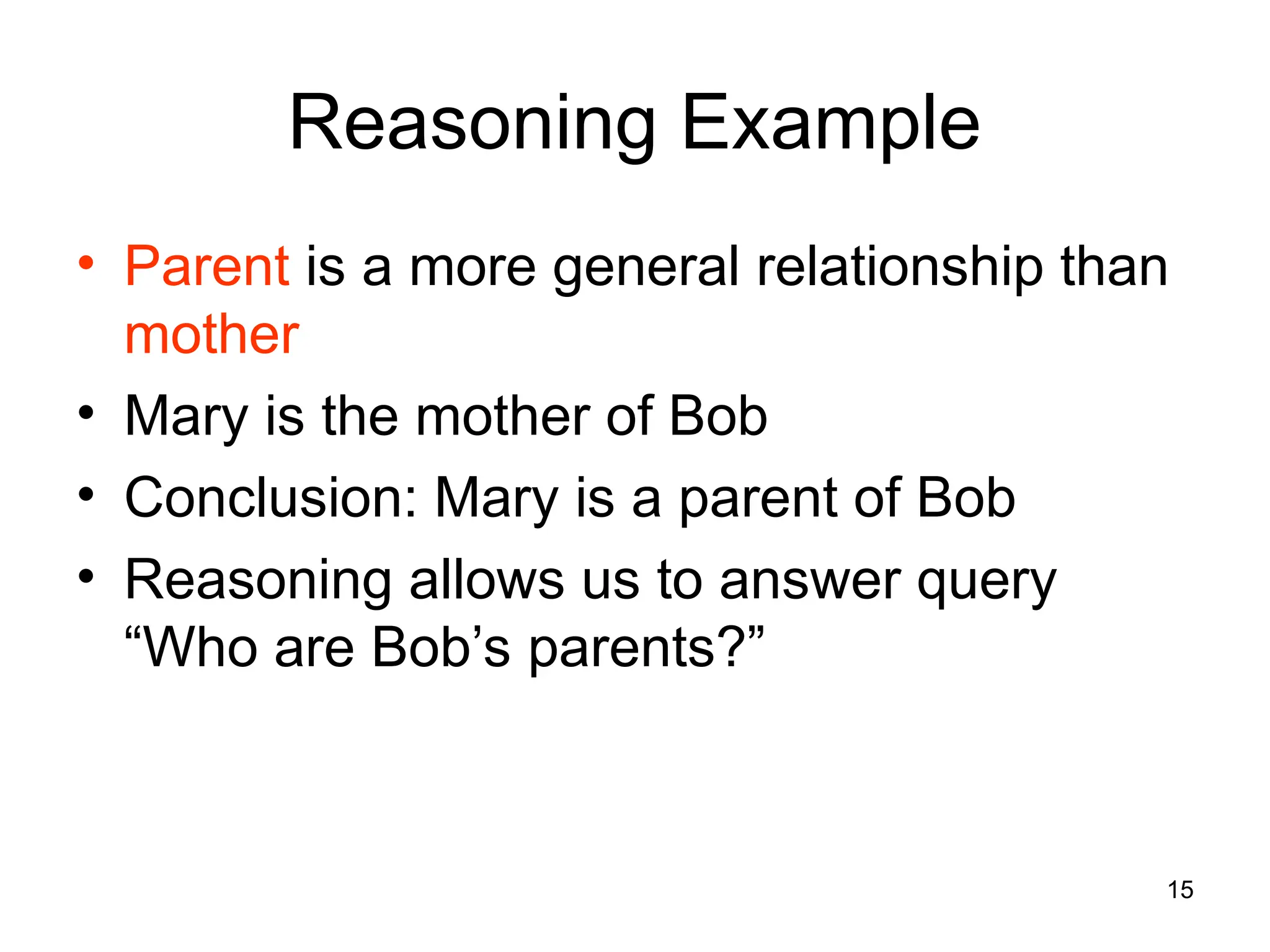 15
Reasoning Example
• Parent is a more general relationship than
mother
• Mary is the mother of Bob
• Conclusion: Mary is a parent of Bob
• Reasoning allows us to answer query
“Who are Bob’s parents?”
 