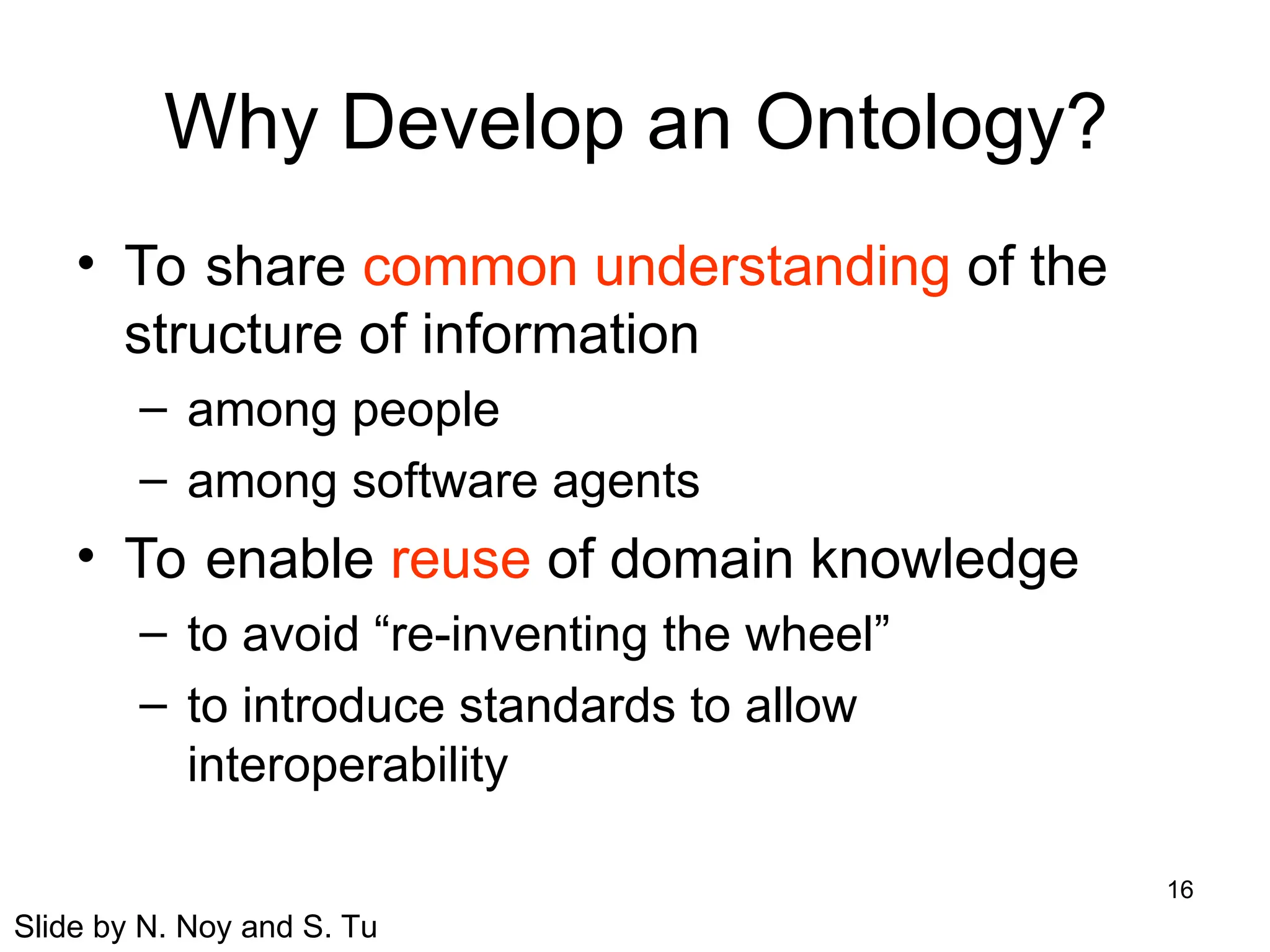 16
Why Develop an Ontology?
• To share common understanding of the
structure of information
– among people
– among software agents
• To enable reuse of domain knowledge
– to avoid “re-inventing the wheel”
– to introduce standards to allow
interoperability
Slide by N. Noy and S. Tu
 