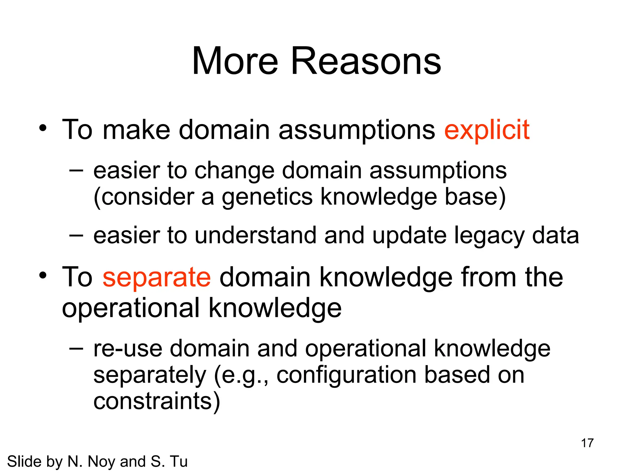 17
More Reasons
• To make domain assumptions explicit
– easier to change domain assumptions
(consider a genetics knowledge base)
– easier to understand and update legacy data
• To separate domain knowledge from the
operational knowledge
– re-use domain and operational knowledge
separately (e.g., configuration based on
constraints)
Slide by N. Noy and S. Tu
 