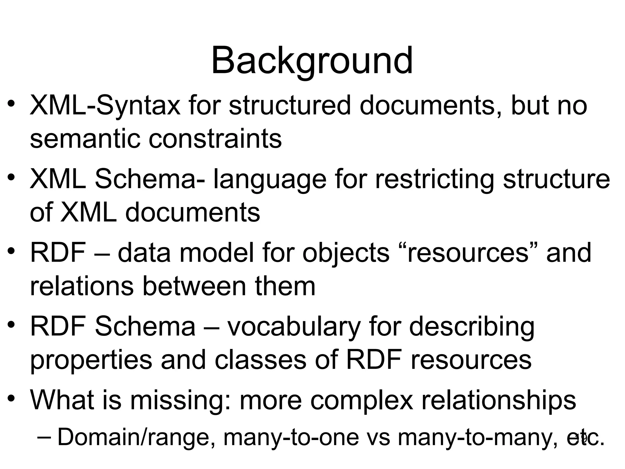 19
Background
• XML-Syntax for structured documents, but no
semantic constraints
• XML Schema- language for restricting structure
of XML documents
• RDF – data model for objects “resources” and
relations between them
• RDF Schema – vocabulary for describing
properties and classes of RDF resources
• What is missing: more complex relationships
– Domain/range, many-to-one vs many-to-many, etc.
 