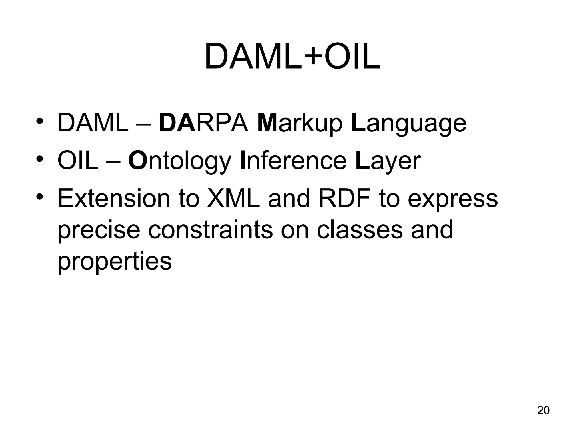 20
DAML+OIL
• DAML – DARPA Markup Language
• OIL – Ontology Inference Layer
• Extension to XML and RDF to express
precise constraints on classes and
properties
 