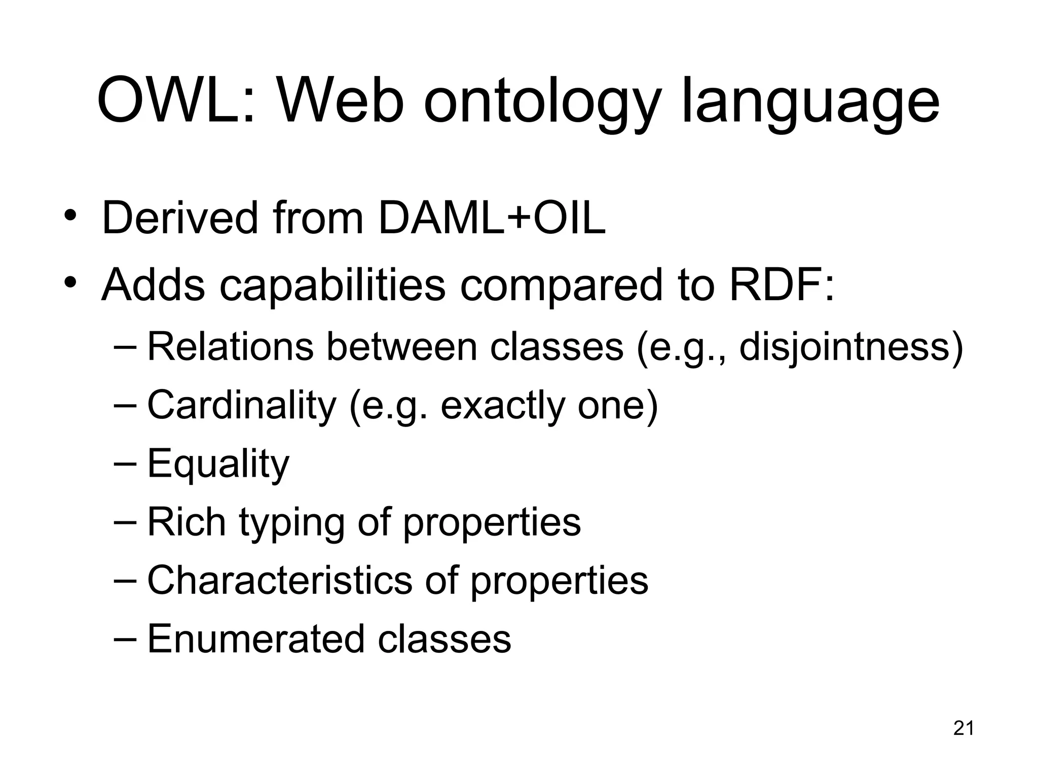 21
OWL: Web ontology language
• Derived from DAML+OIL
• Adds capabilities compared to RDF:
– Relations between classes (e.g., disjointness)
– Cardinality (e.g. exactly one)
– Equality
– Rich typing of properties
– Characteristics of properties
– Enumerated classes
 