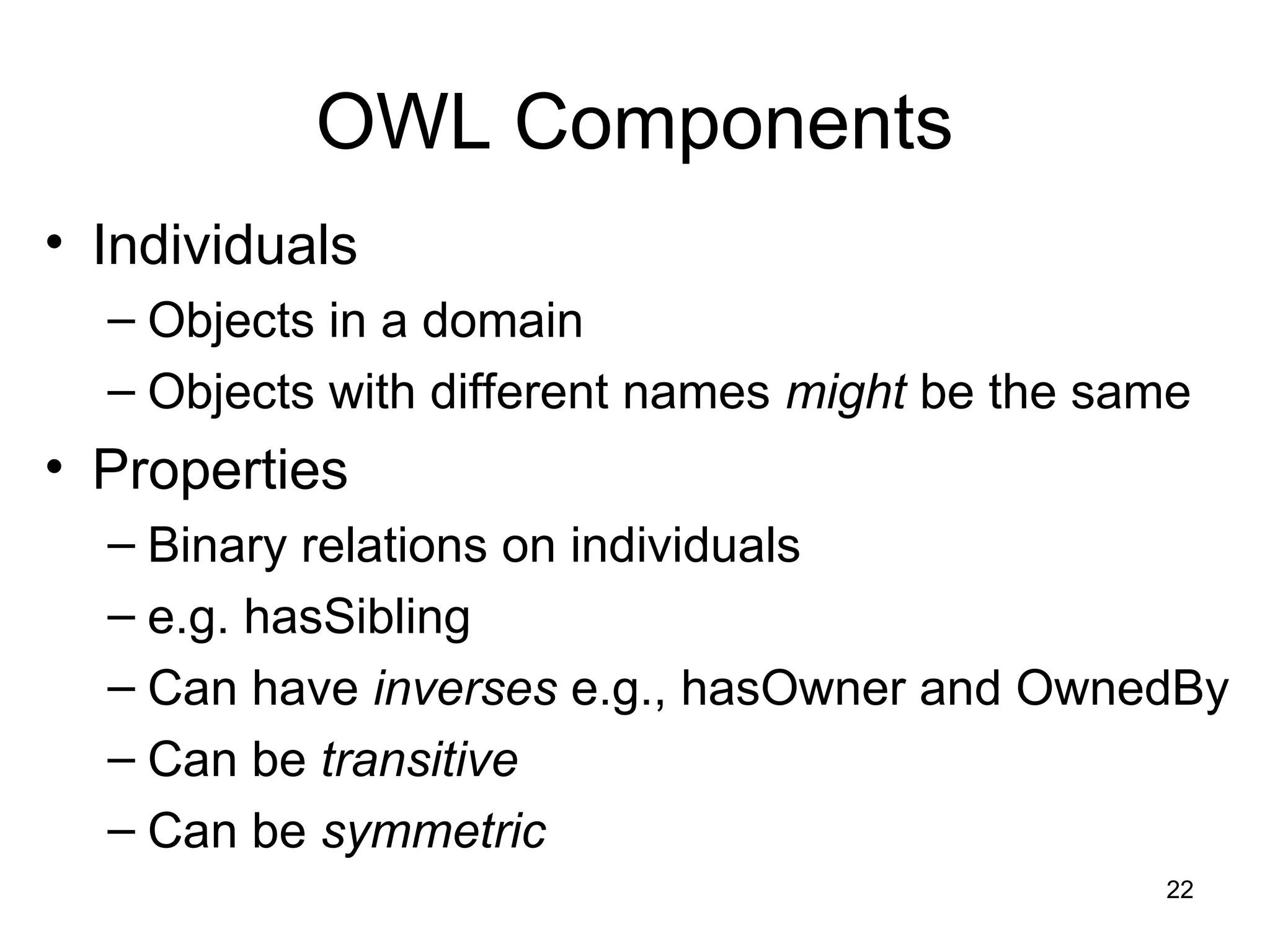 22
OWL Components
• Individuals
– Objects in a domain
– Objects with different names might be the same
• Properties
– Binary relations on individuals
– e.g. hasSibling
– Can have inverses e.g., hasOwner and OwnedBy
– Can be transitive
– Can be symmetric
 