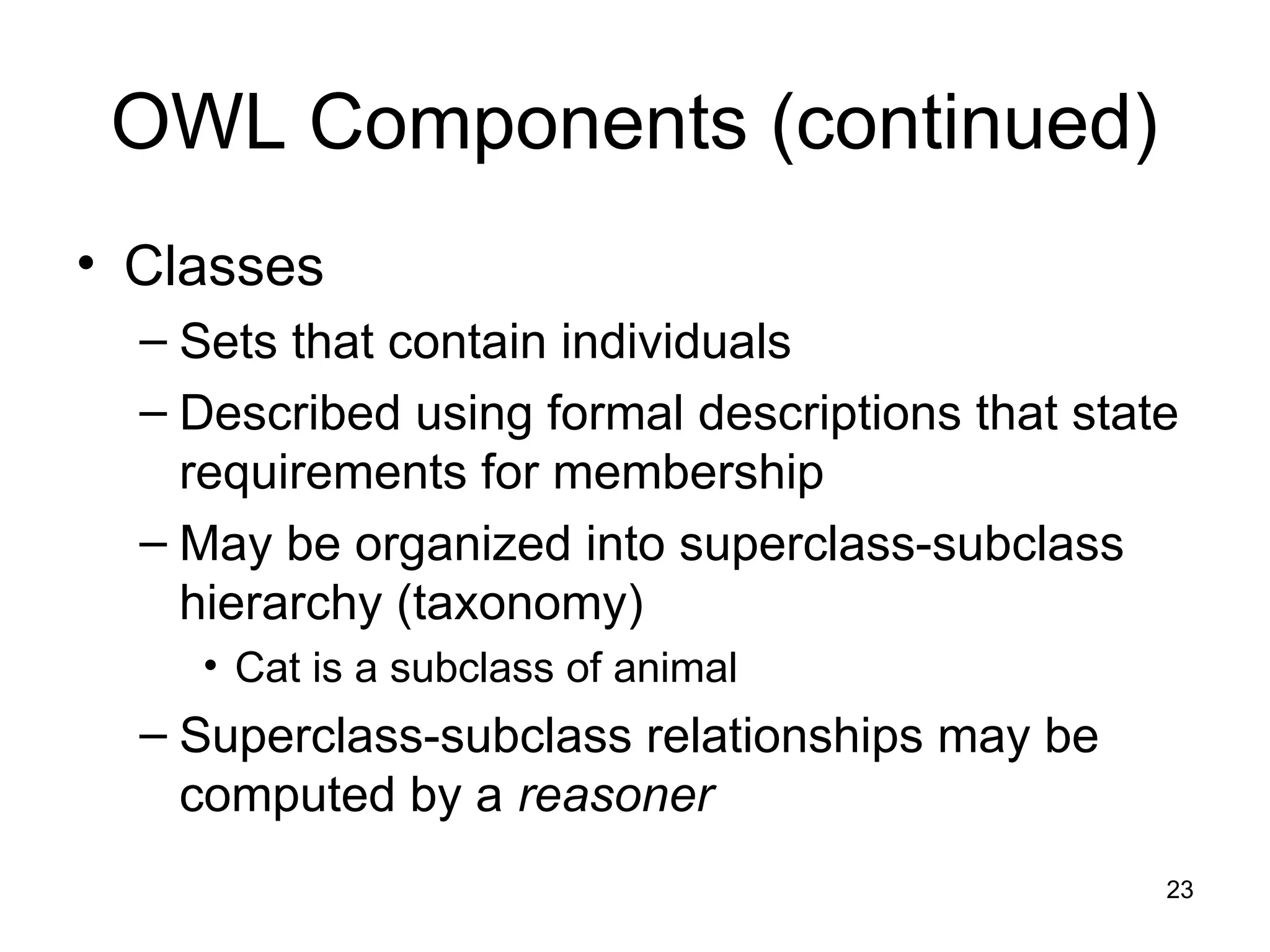 23
OWL Components (continued)
• Classes
– Sets that contain individuals
– Described using formal descriptions that state
requirements for membership
– May be organized into superclass-subclass
hierarchy (taxonomy)
• Cat is a subclass of animal
– Superclass-subclass relationships may be
computed by a reasoner
 