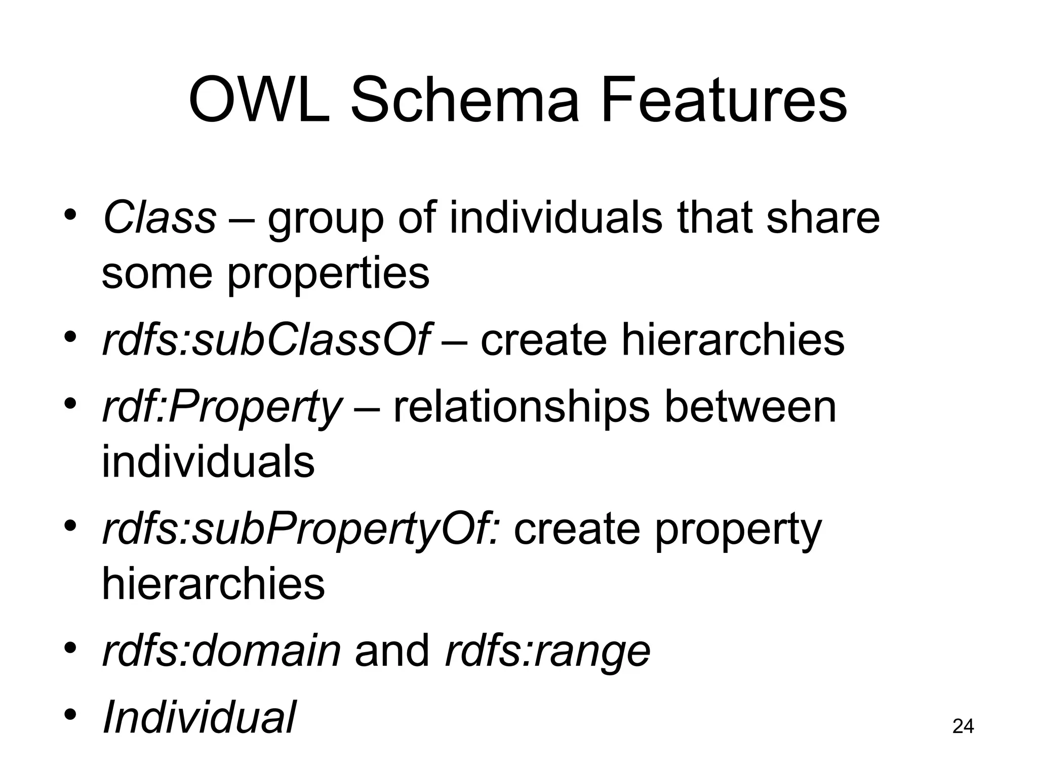 24
OWL Schema Features
• Class – group of individuals that share
some properties
• rdfs:subClassOf – create hierarchies
• rdf:Property – relationships between
individuals
• rdfs:subPropertyOf: create property
hierarchies
• rdfs:domain and rdfs:range
• Individual
 