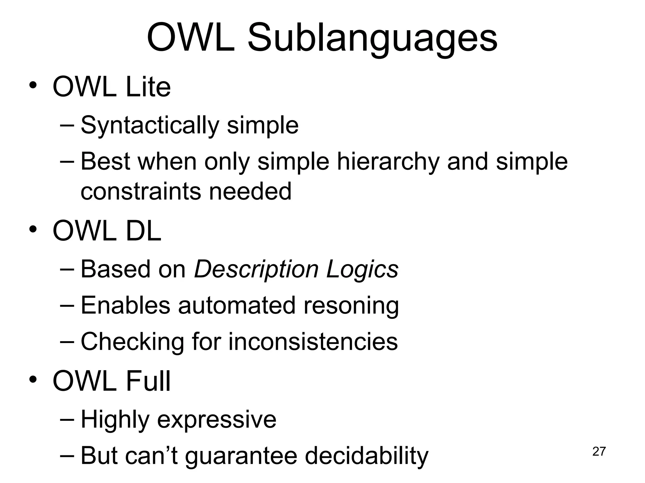 27
OWL Sublanguages
• OWL Lite
– Syntactically simple
– Best when only simple hierarchy and simple
constraints needed
• OWL DL
– Based on Description Logics
– Enables automated resoning
– Checking for inconsistencies
• OWL Full
– Highly expressive
– But can’t guarantee decidability
 