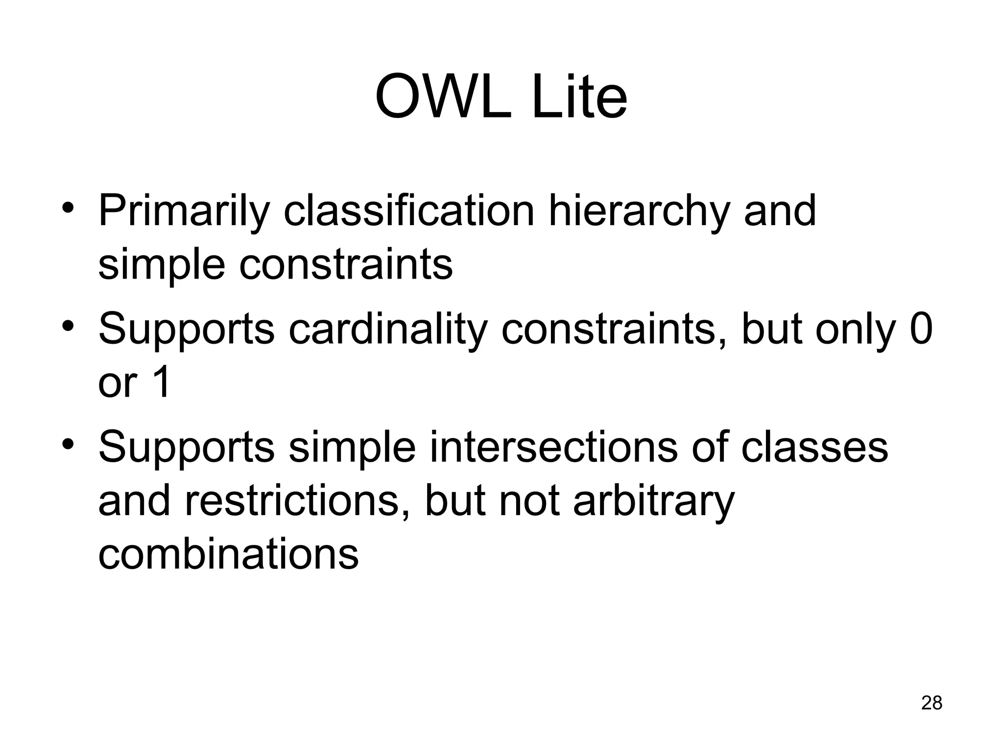 28
OWL Lite
• Primarily classification hierarchy and
simple constraints
• Supports cardinality constraints, but only 0
or 1
• Supports simple intersections of classes
and restrictions, but not arbitrary
combinations
 