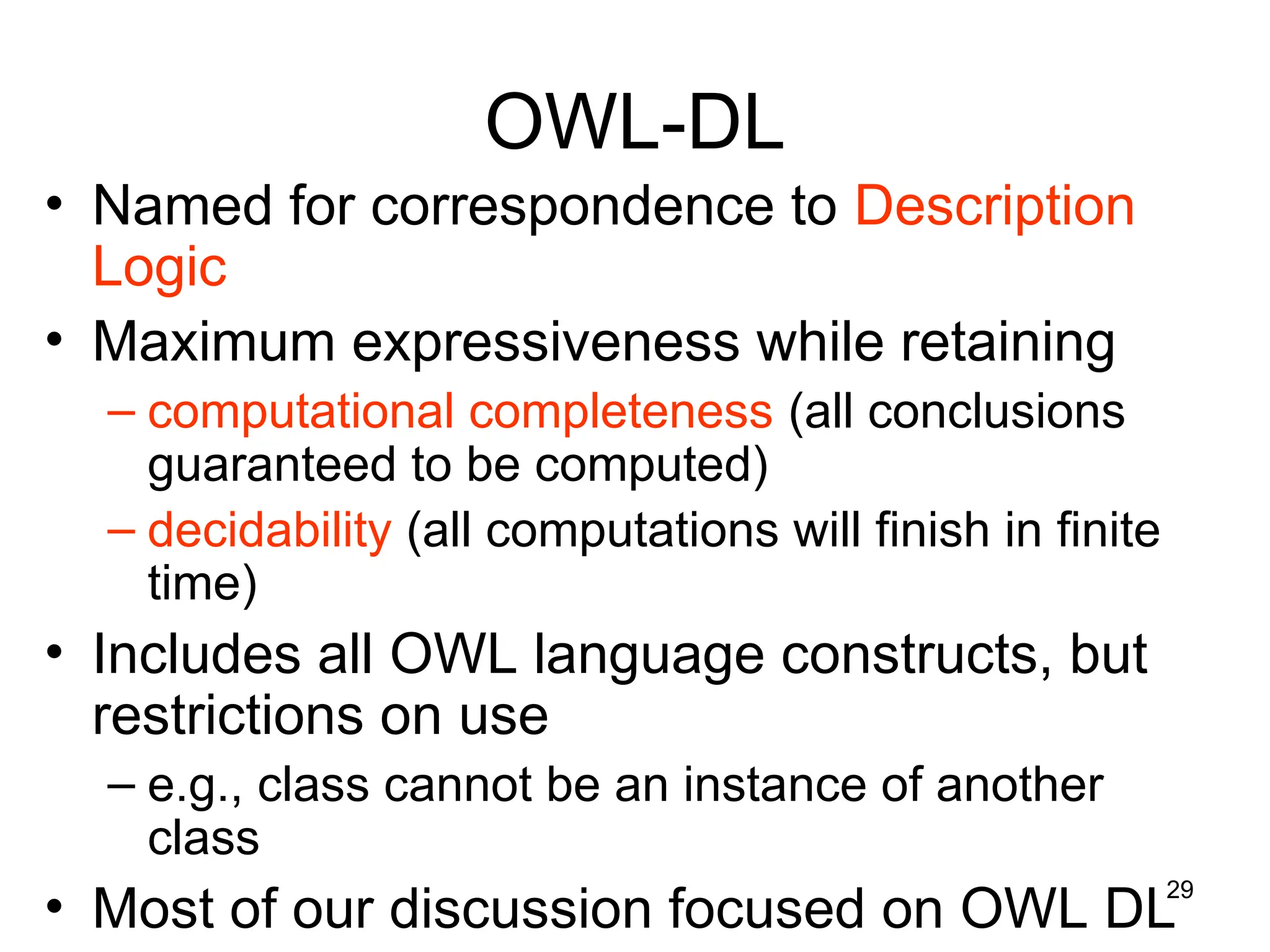 29
OWL-DL
• Named for correspondence to Description
Logic
• Maximum expressiveness while retaining
– computational completeness (all conclusions
guaranteed to be computed)
– decidability (all computations will finish in finite
time)
• Includes all OWL language constructs, but
restrictions on use
– e.g., class cannot be an instance of another
class
• Most of our discussion focused on OWL DL
 