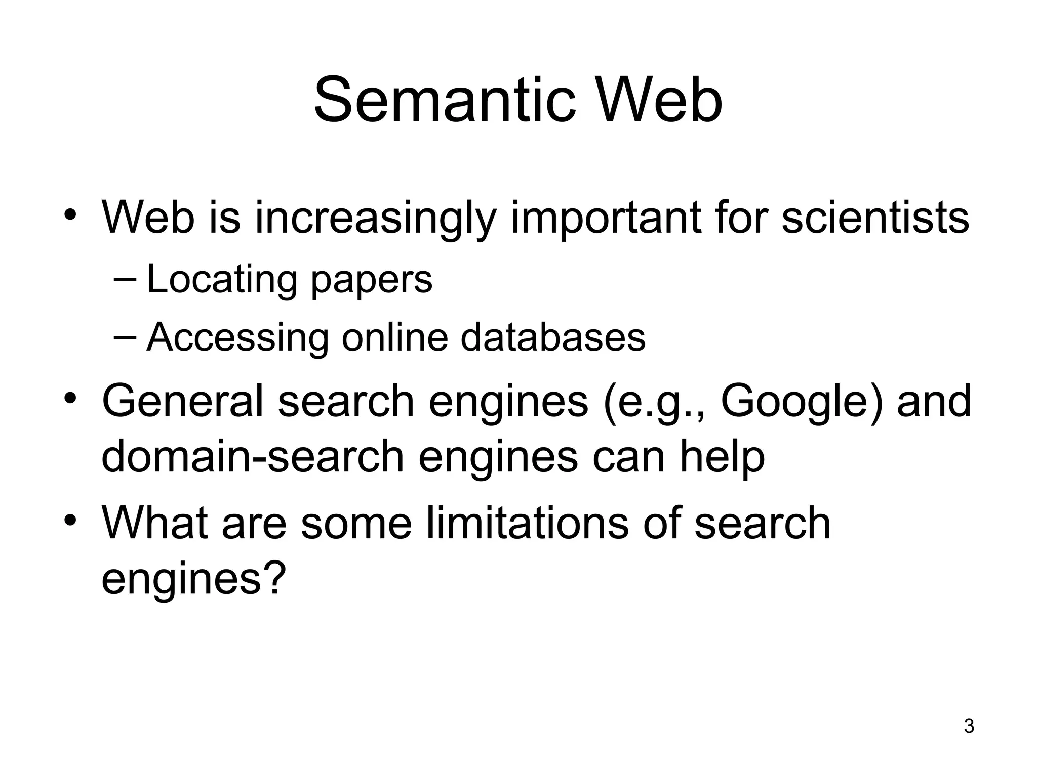 3
Semantic Web
• Web is increasingly important for scientists
– Locating papers
– Accessing online databases
• General search engines (e.g., Google) and
domain-search engines can help
• What are some limitations of search
engines?
 