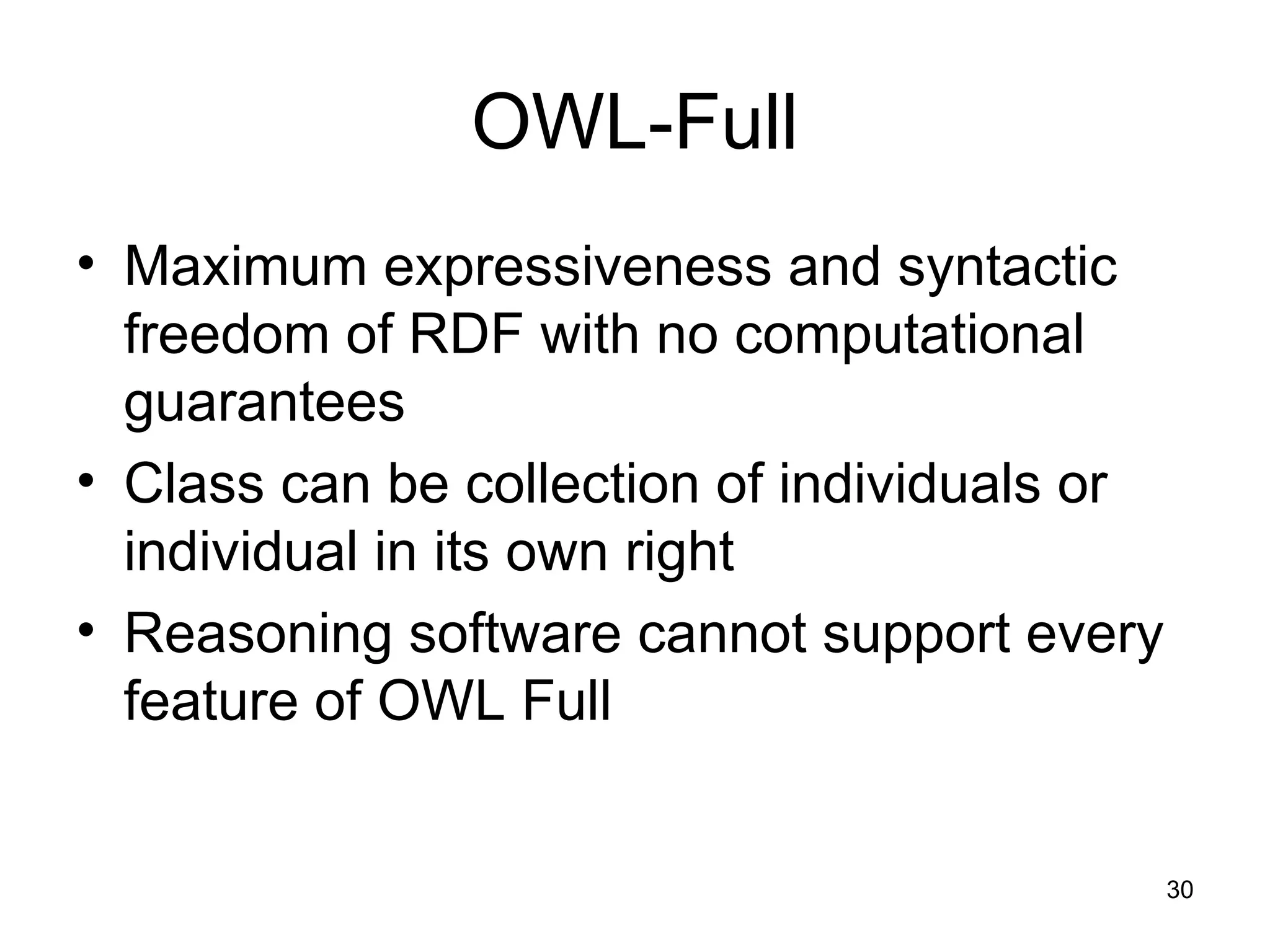 30
OWL-Full
• Maximum expressiveness and syntactic
freedom of RDF with no computational
guarantees
• Class can be collection of individuals or
individual in its own right
• Reasoning software cannot support every
feature of OWL Full
 