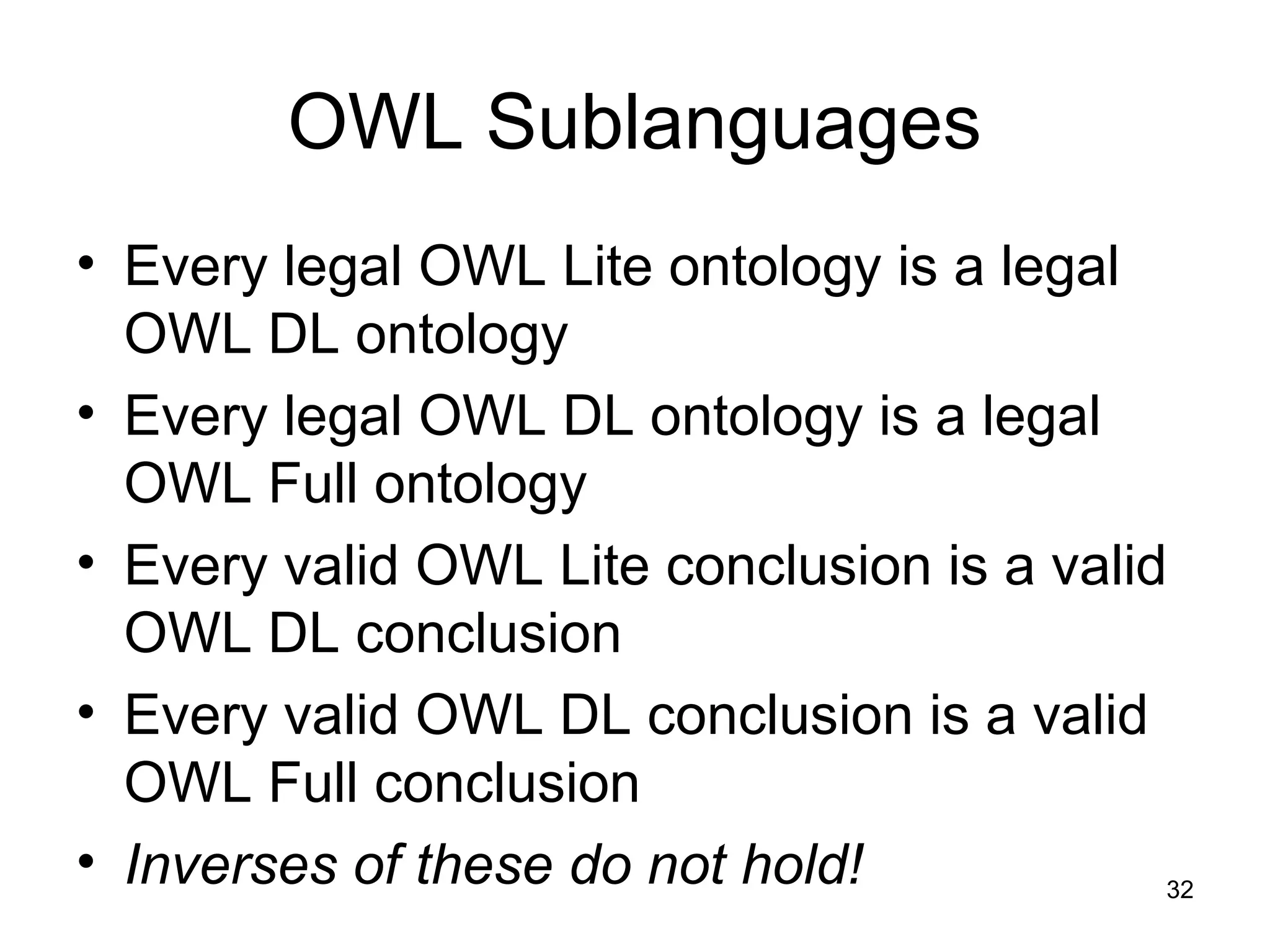 32
OWL Sublanguages
• Every legal OWL Lite ontology is a legal
OWL DL ontology
• Every legal OWL DL ontology is a legal
OWL Full ontology
• Every valid OWL Lite conclusion is a valid
OWL DL conclusion
• Every valid OWL DL conclusion is a valid
OWL Full conclusion
• Inverses of these do not hold!
 