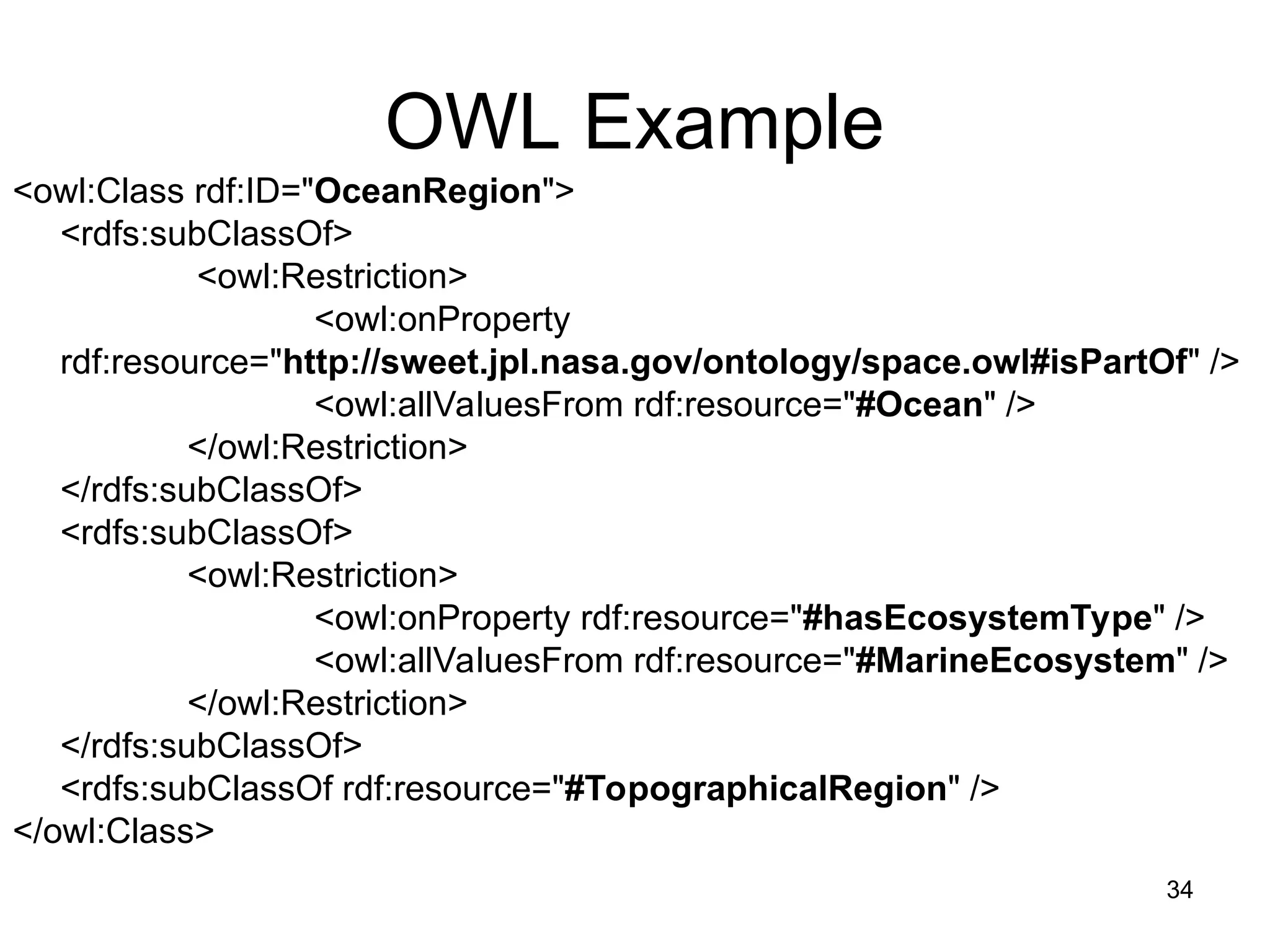 34
OWL Example
<owl:Class rdf:ID="OceanRegion">
<rdfs:subClassOf>
<owl:Restriction>
<owl:onProperty
rdf:resource="http://sweet.jpl.nasa.gov/ontology/space.owl#isPartOf" />
<owl:allValuesFrom rdf:resource="#Ocean" />
</owl:Restriction>
</rdfs:subClassOf>
<rdfs:subClassOf>
<owl:Restriction>
<owl:onProperty rdf:resource="#hasEcosystemType" />
<owl:allValuesFrom rdf:resource="#MarineEcosystem" />
</owl:Restriction>
</rdfs:subClassOf>
<rdfs:subClassOf rdf:resource="#TopographicalRegion" />
</owl:Class>
 