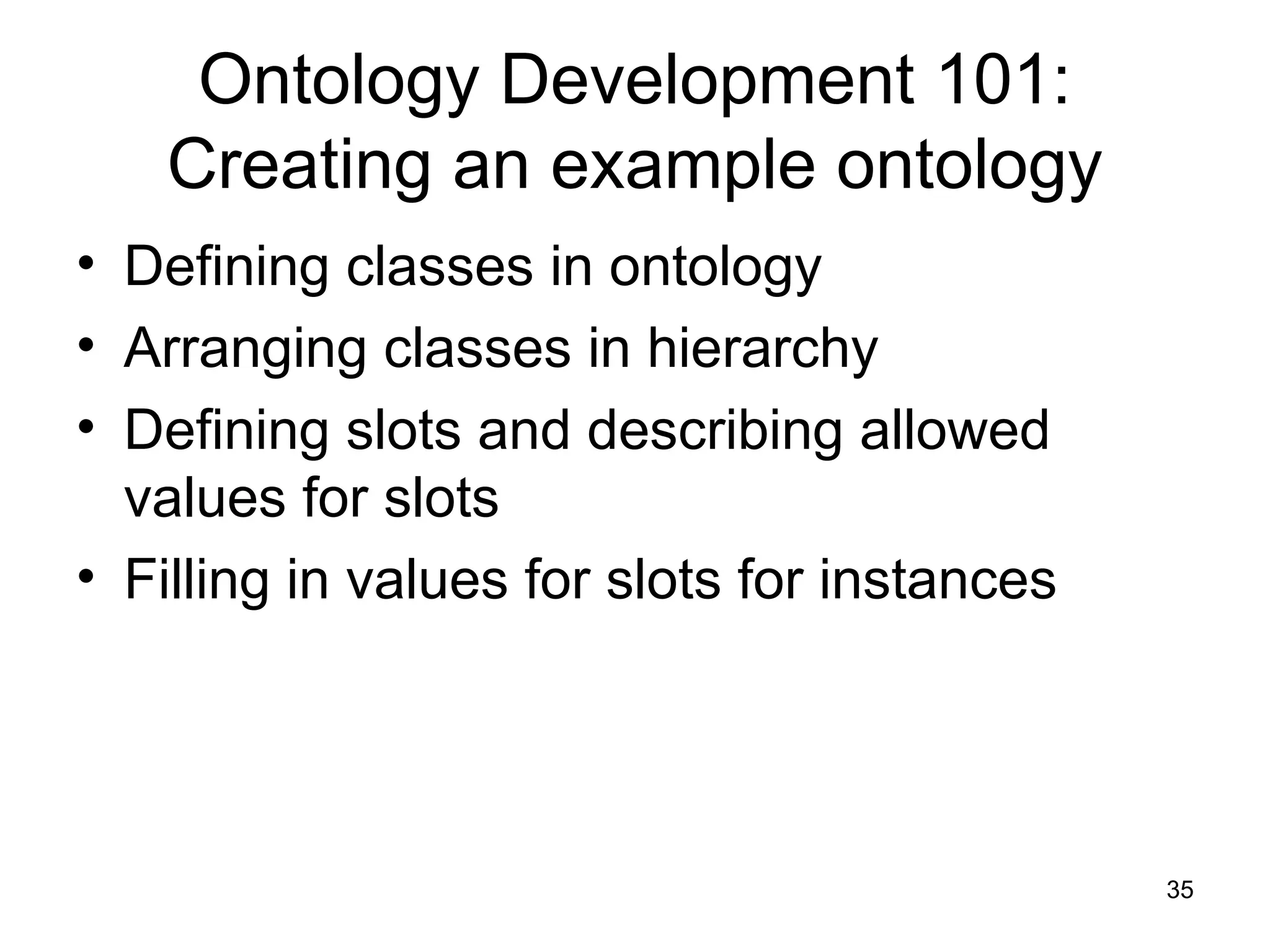 35
Ontology Development 101:
Creating an example ontology
• Defining classes in ontology
• Arranging classes in hierarchy
• Defining slots and describing allowed
values for slots
• Filling in values for slots for instances
 