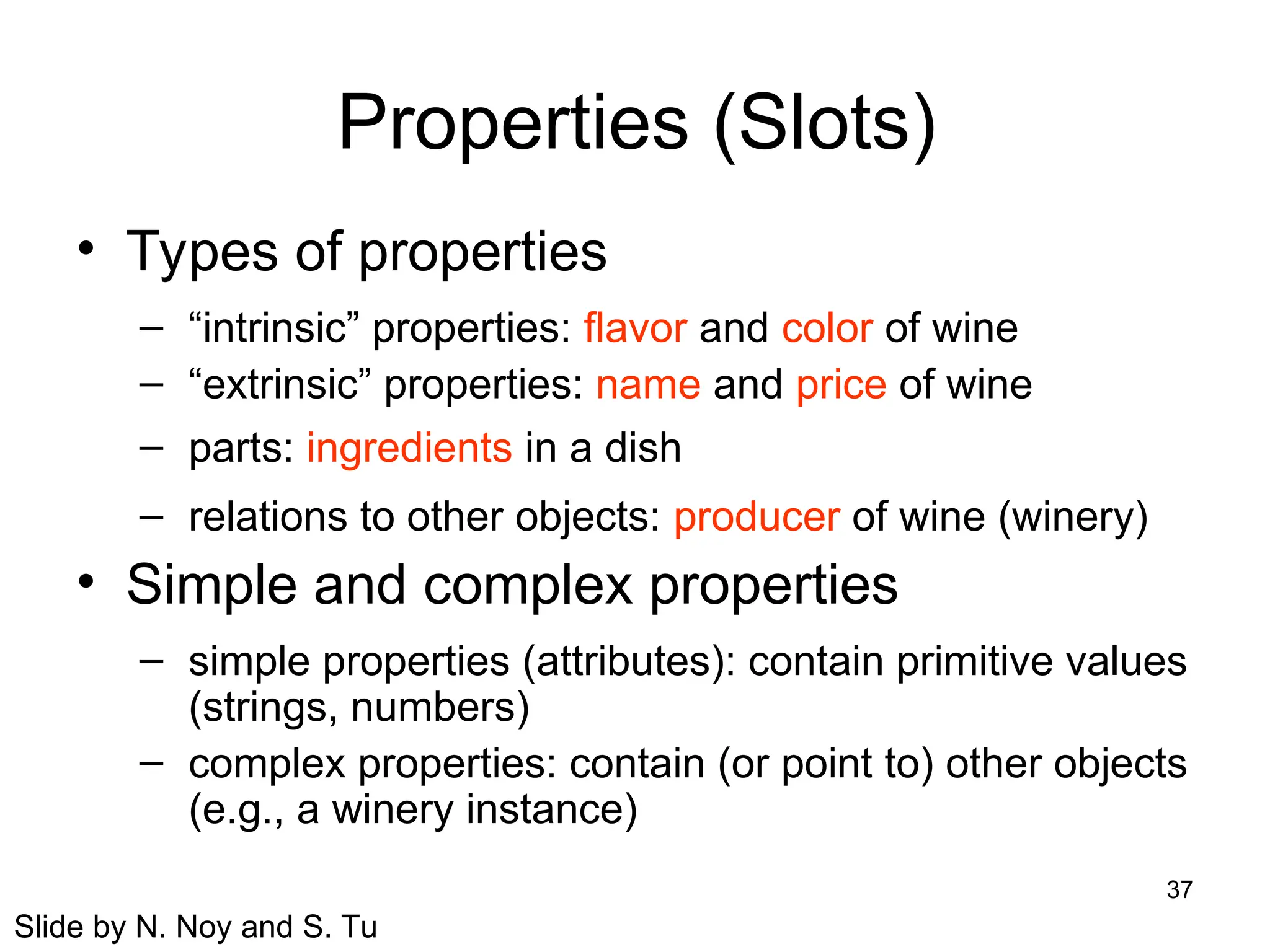 37
Properties (Slots)
• Types of properties
– “intrinsic” properties: flavor and color of wine
– “extrinsic” properties: name and price of wine
– parts: ingredients in a dish
– relations to other objects: producer of wine (winery)
• Simple and complex properties
– simple properties (attributes): contain primitive values
(strings, numbers)
– complex properties: contain (or point to) other objects
(e.g., a winery instance)
Slide by N. Noy and S. Tu
 