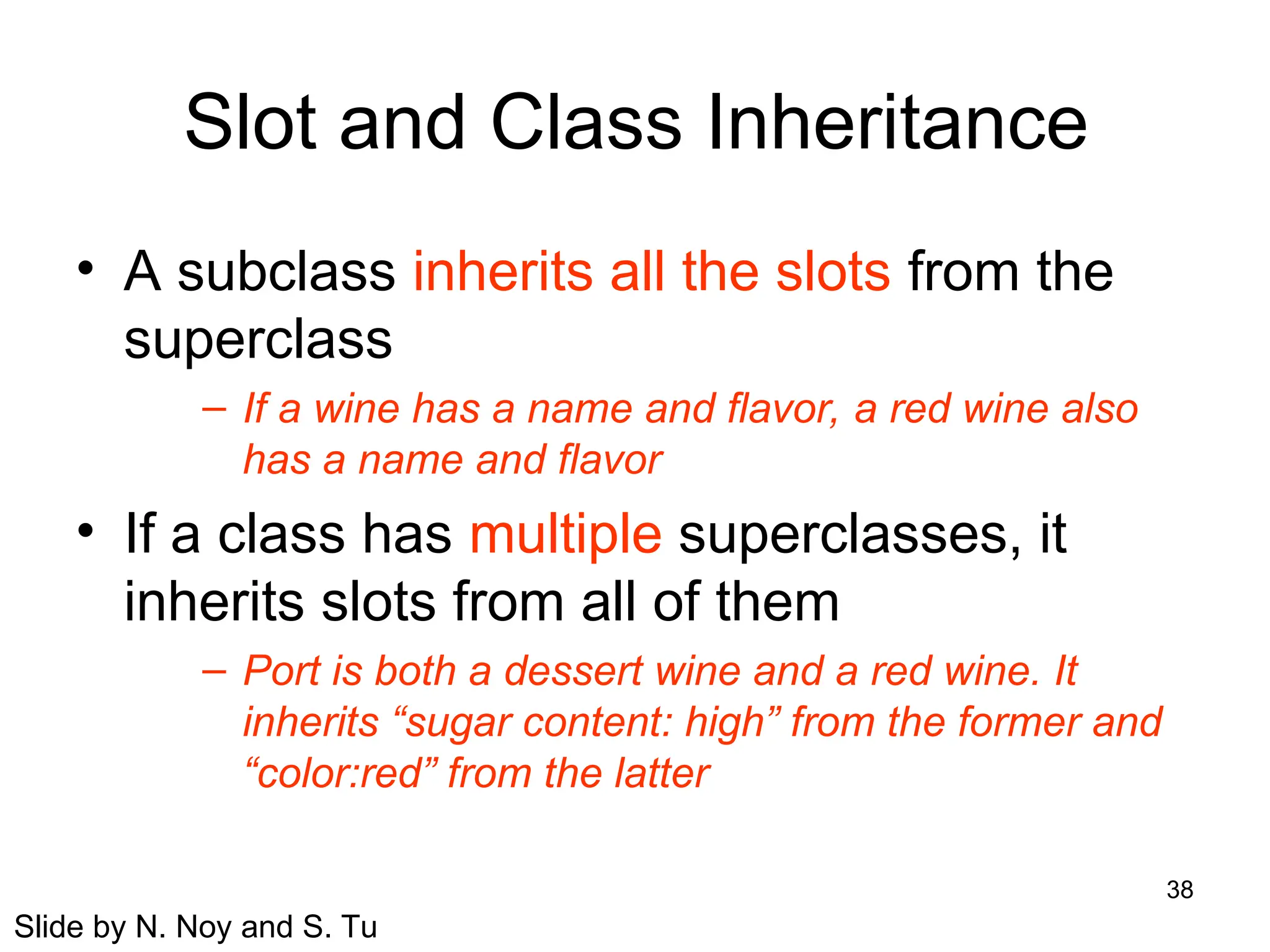 38
Slot and Class Inheritance
• A subclass inherits all the slots from the
superclass
– If a wine has a name and flavor, a red wine also
has a name and flavor
• If a class has multiple superclasses, it
inherits slots from all of them
– Port is both a dessert wine and a red wine. It
inherits “sugar content: high” from the former and
“color:red” from the latter
Slide by N. Noy and S. Tu
 