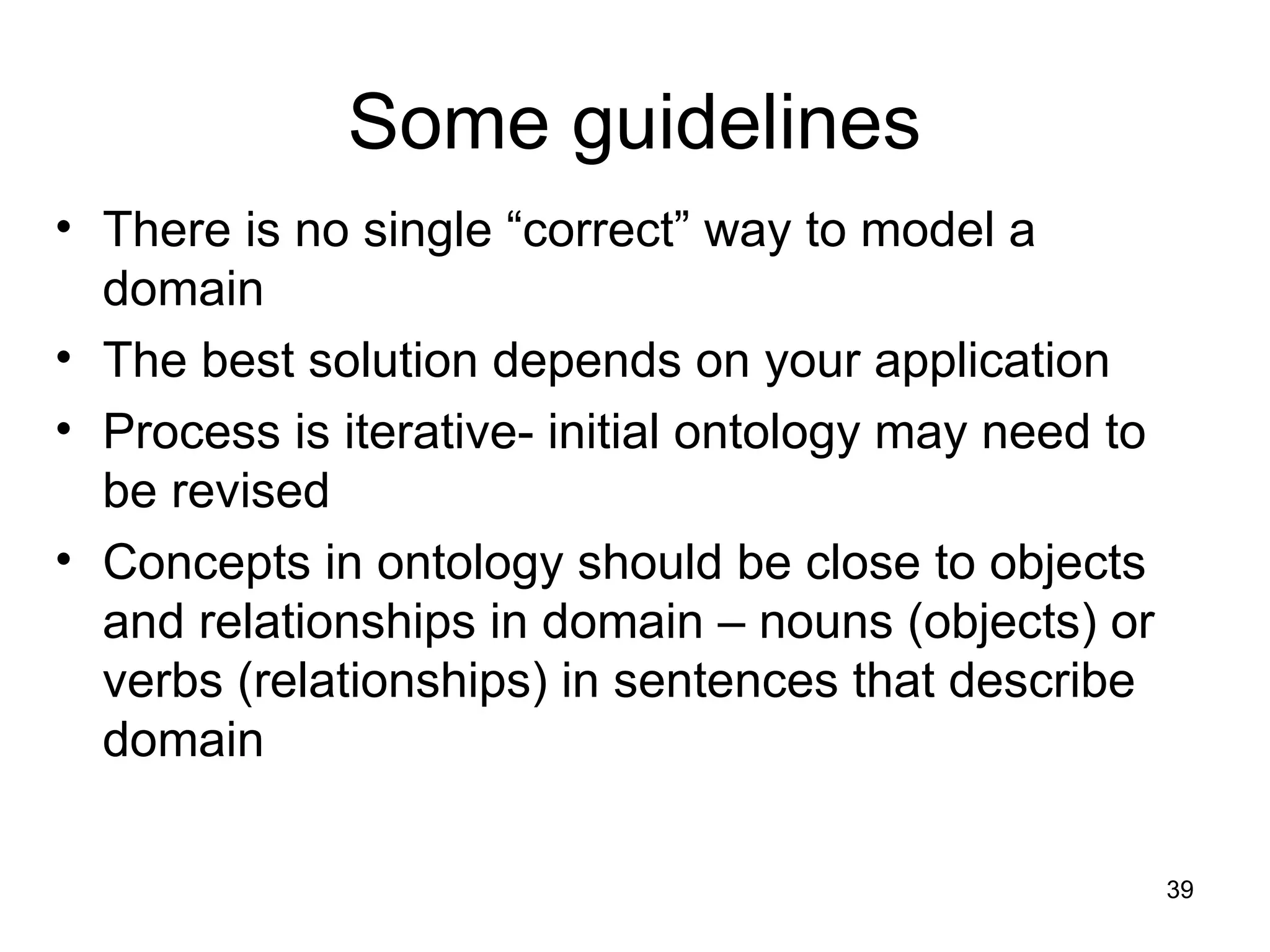 39
Some guidelines
• There is no single “correct” way to model a
domain
• The best solution depends on your application
• Process is iterative- initial ontology may need to
be revised
• Concepts in ontology should be close to objects
and relationships in domain – nouns (objects) or
verbs (relationships) in sentences that describe
domain
 