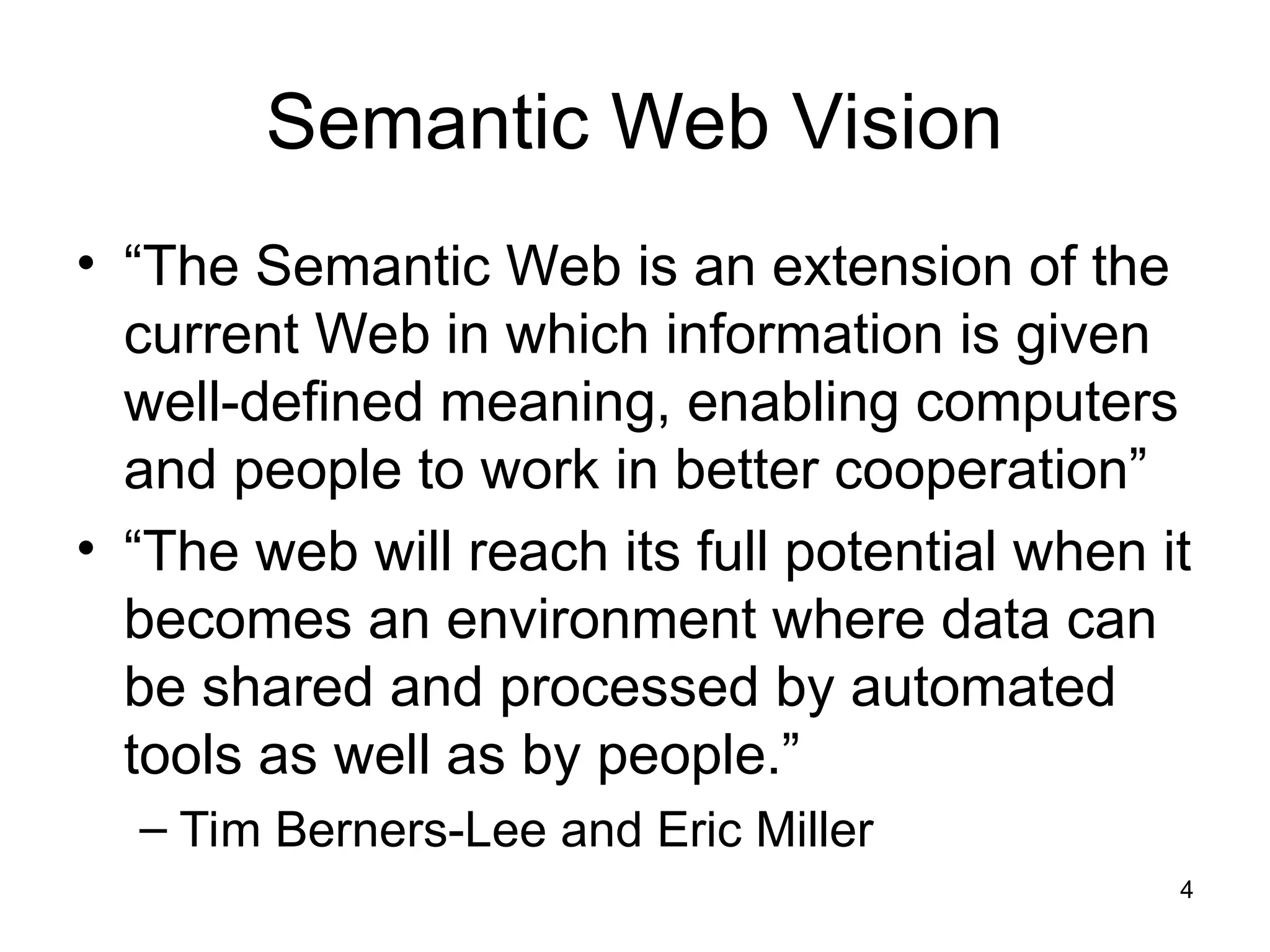 4
Semantic Web Vision
• “The Semantic Web is an extension of the
current Web in which information is given
well-defined meaning, enabling computers
and people to work in better cooperation”
• “The web will reach its full potential when it
becomes an environment where data can
be shared and processed by automated
tools as well as by people.”
– Tim Berners-Lee and Eric Miller
 