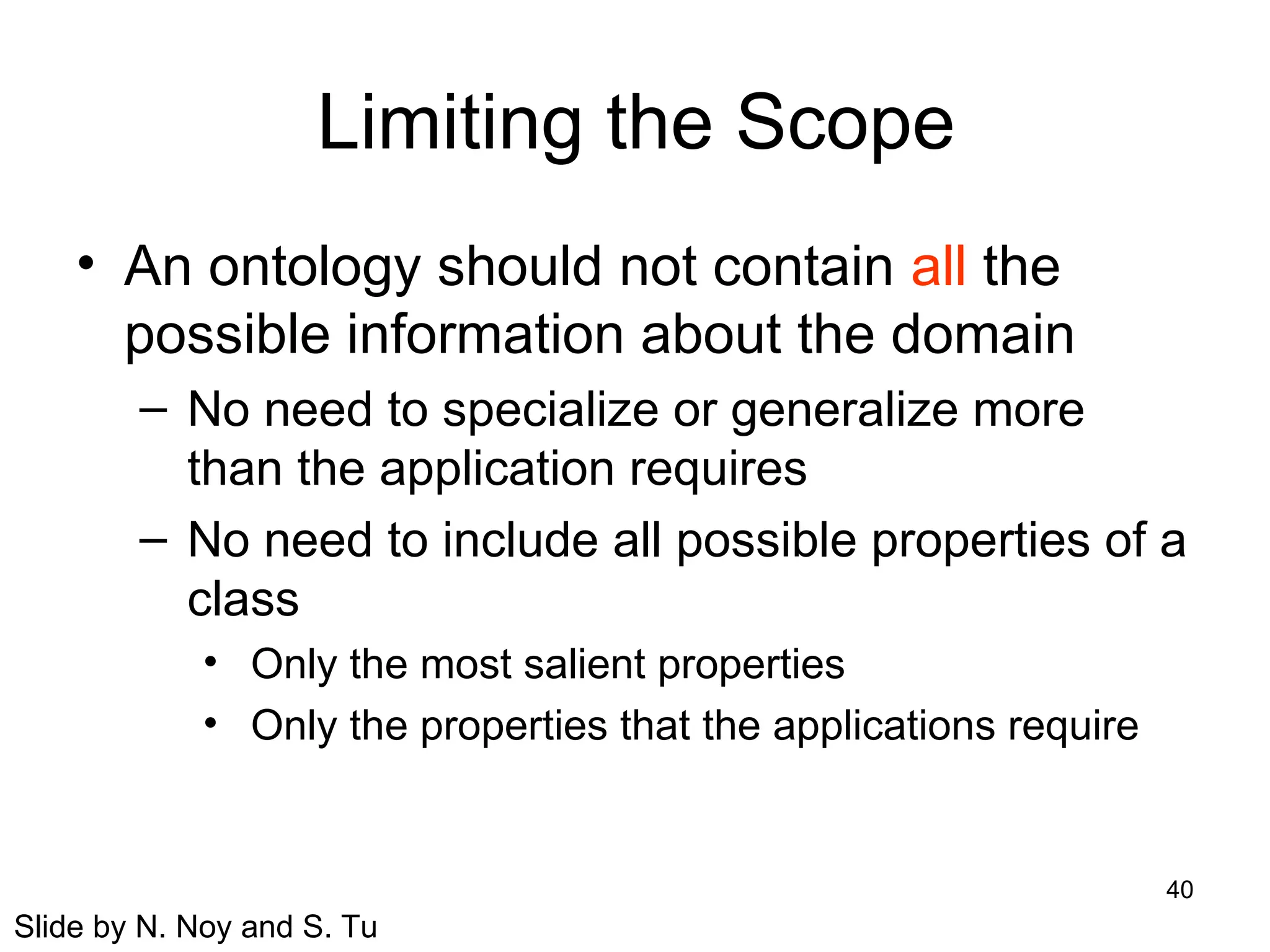 40
Limiting the Scope
• An ontology should not contain all the
possible information about the domain
– No need to specialize or generalize more
than the application requires
– No need to include all possible properties of a
class
• Only the most salient properties
• Only the properties that the applications require
Slide by N. Noy and S. Tu
 