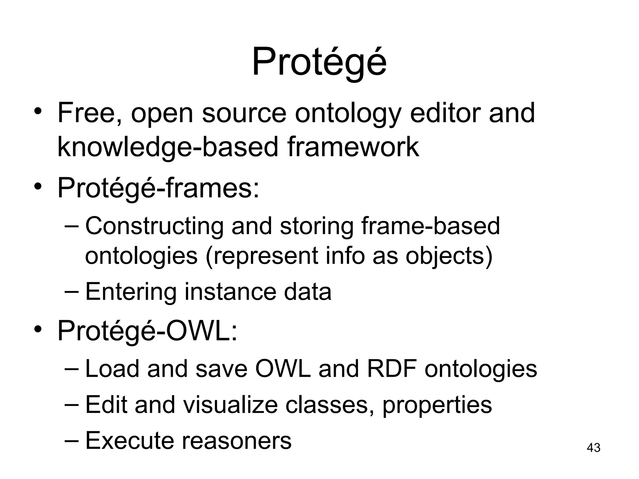 43
Protégé
• Free, open source ontology editor and
knowledge-based framework
• Protégé-frames:
– Constructing and storing frame-based
ontologies (represent info as objects)
– Entering instance data
• Protégé-OWL:
– Load and save OWL and RDF ontologies
– Edit and visualize classes, properties
– Execute reasoners
 