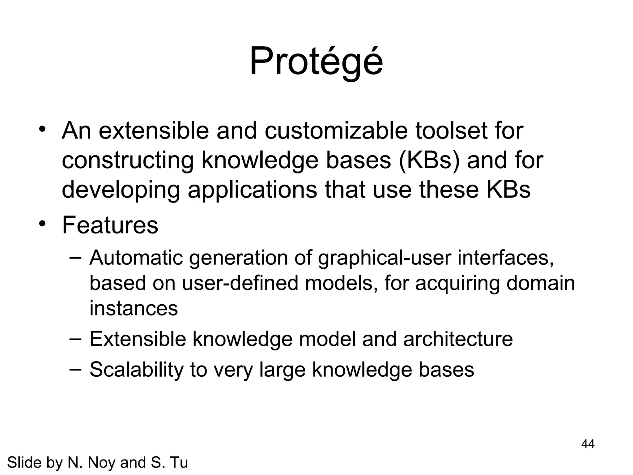 44
Protégé
• An extensible and customizable toolset for
constructing knowledge bases (KBs) and for
developing applications that use these KBs
• Features
– Automatic generation of graphical-user interfaces,
based on user-defined models, for acquiring domain
instances
– Extensible knowledge model and architecture
– Scalability to very large knowledge bases
Slide by N. Noy and S. Tu
 