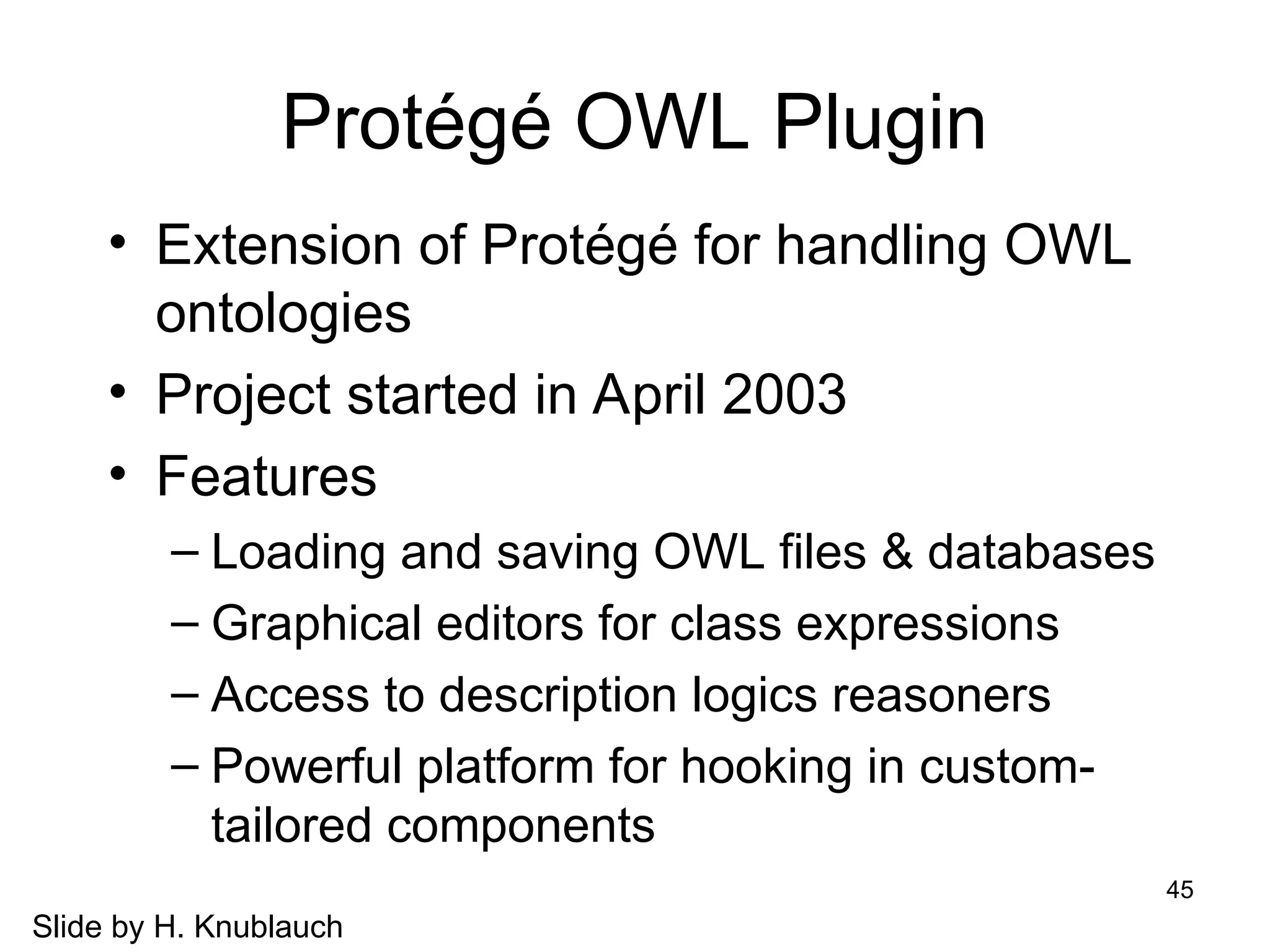 45
Protégé OWL Plugin
• Extension of Protégé for handling OWL
ontologies
• Project started in April 2003
• Features
– Loading and saving OWL files & databases
– Graphical editors for class expressions
– Access to description logics reasoners
– Powerful platform for hooking in custom-
tailored components
Slide by H. Knublauch
 