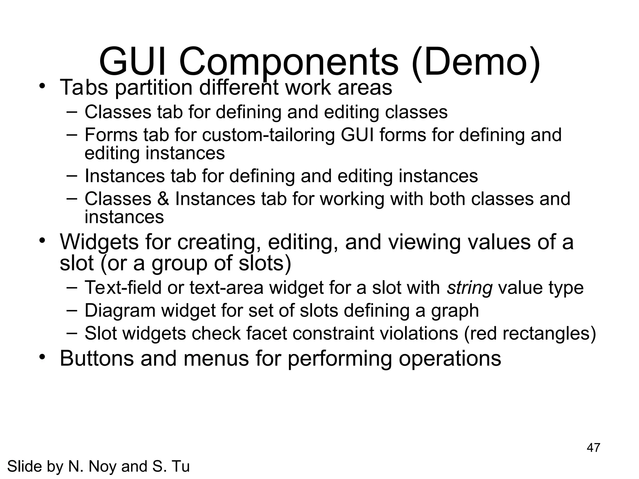 47
GUI Components (Demo)
• Tabs partition different work areas
– Classes tab for defining and editing classes
– Forms tab for custom-tailoring GUI forms for defining and
editing instances
– Instances tab for defining and editing instances
– Classes & Instances tab for working with both classes and
instances
• Widgets for creating, editing, and viewing values of a
slot (or a group of slots)
– Text-field or text-area widget for a slot with string value type
– Diagram widget for set of slots defining a graph
– Slot widgets check facet constraint violations (red rectangles)
• Buttons and menus for performing operations
Slide by N. Noy and S. Tu
 