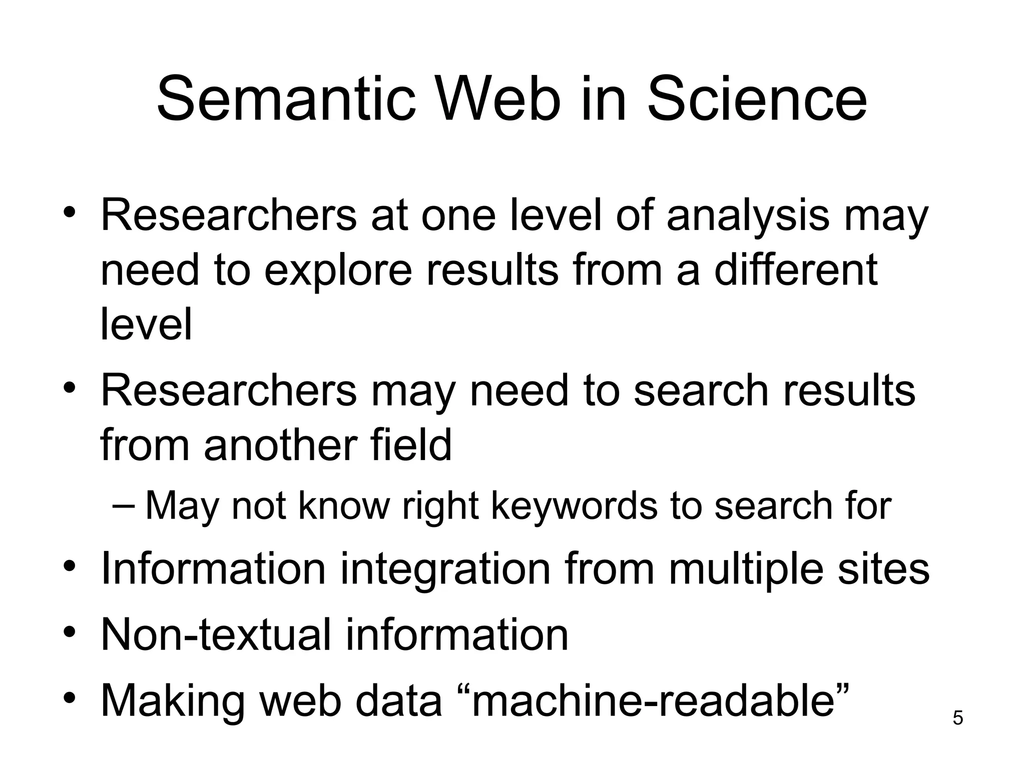5
Semantic Web in Science
• Researchers at one level of analysis may
need to explore results from a different
level
• Researchers may need to search results
from another field
– May not know right keywords to search for
• Information integration from multiple sites
• Non-textual information
• Making web data “machine-readable”
 