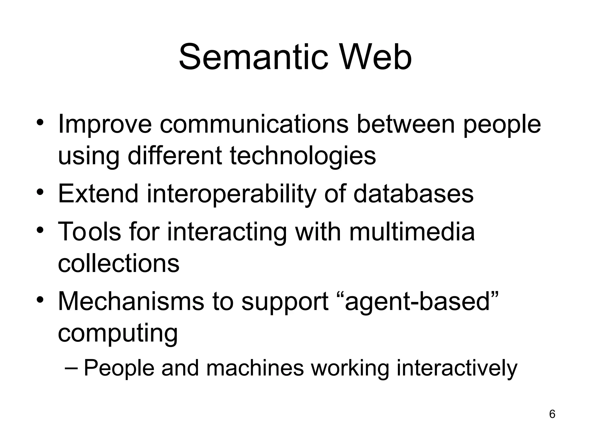 6
Semantic Web
• Improve communications between people
using different technologies
• Extend interoperability of databases
• Tools for interacting with multimedia
collections
• Mechanisms to support “agent-based”
computing
– People and machines working interactively
 
