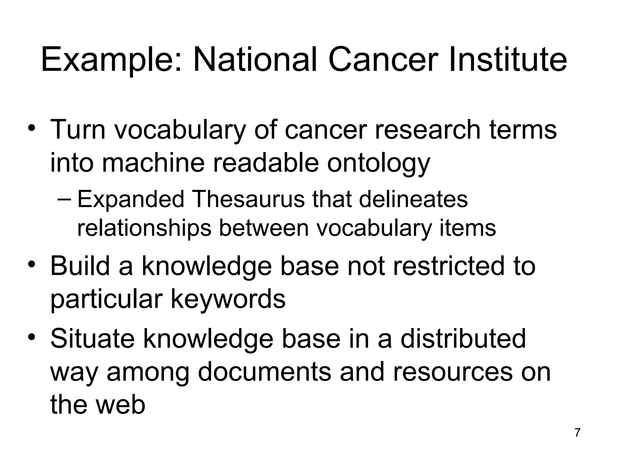 7
Example: National Cancer Institute
• Turn vocabulary of cancer research terms
into machine readable ontology
– Expanded Thesaurus that delineates
relationships between vocabulary items
• Build a knowledge base not restricted to
particular keywords
• Situate knowledge base in a distributed
way among documents and resources on
the web
 
