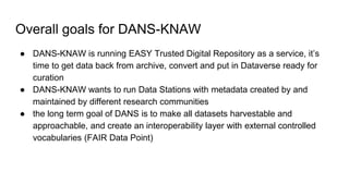 Overall goals for DANS-KNAW
● DANS-KNAW is running EASY Trusted Digital Repository as a service, it’s
time to get data back from archive, convert and put in Dataverse ready for
curation
● DANS-KNAW wants to run Data Stations with metadata created by and
maintained by different research communities
● the long term goal of DANS is to make all datasets harvestable and
approachable, and create an interoperability layer with external controlled
vocabularies (FAIR Data Point)
 