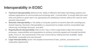 Interoperability in EOSC
● Technical interoperability defined as the “ability of different information technology systems and
software applications to communicate and exchange data”. It should allow “to accept data from each
other and perform a given task in an appropriate and satisfactory manner without the need for extra
operator intervention”.
● Semantic interoperability is “the ability of computer systems to transmit data with unambiguous,
shared meaning. Semantic interoperability is a requirement to enable machine computable logic,
inferencing, knowledge discovery, and data”.
● Organisational interoperability refers to the “way in which organisations align their business
processes, responsibilities and expectations to achieve commonly agreed and mutually beneficial
goals. Focus on the requirements of the user community by making services available, easily
identifiable, accessible and user-focused”.
● Legal interoperability covers “the broader environment of laws, policies, procedures and
cooperation agreements”
Source: EOSC Interoperability Framework v1.0
 