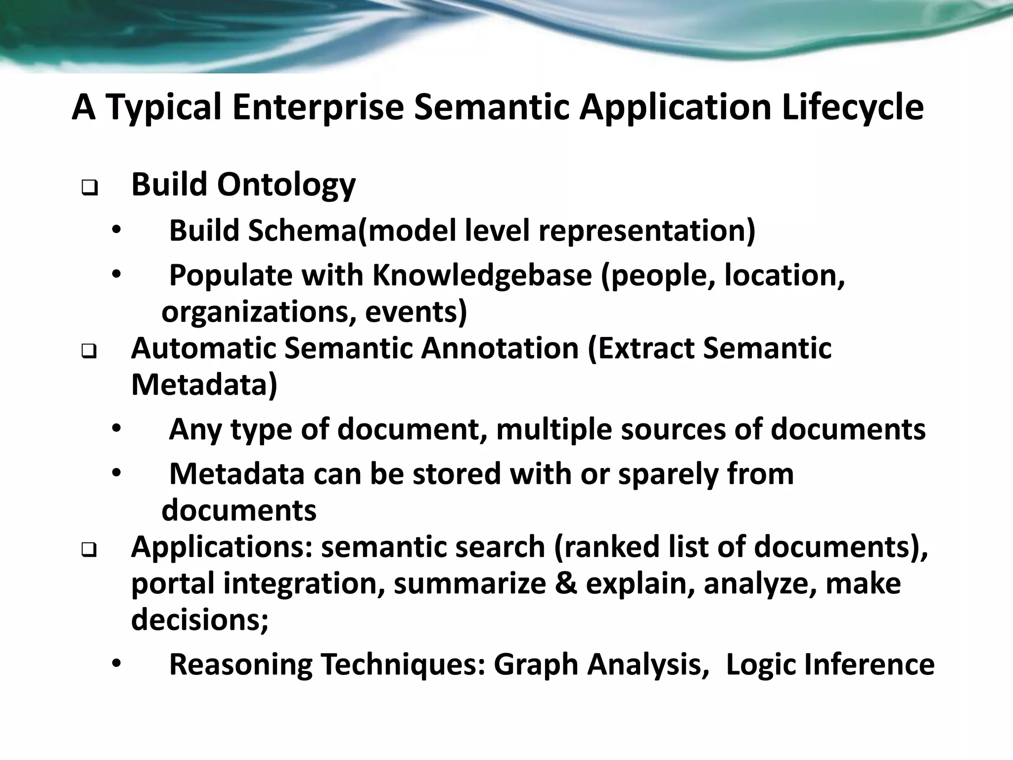 A Typical Enterprise Semantic Application Lifecycle
 Build Ontology
• Build Schema(model level representation)
• Populate with Knowledgebase (people, location,
organizations, events)
 Automatic Semantic Annotation (Extract Semantic
Metadata)
• Any type of document, multiple sources of documents
• Metadata can be stored with or sparely from
documents
 Applications: semantic search (ranked list of documents),
portal integration, summarize & explain, analyze, make
decisions;
• Reasoning Techniques: Graph Analysis, Logic Inference
 