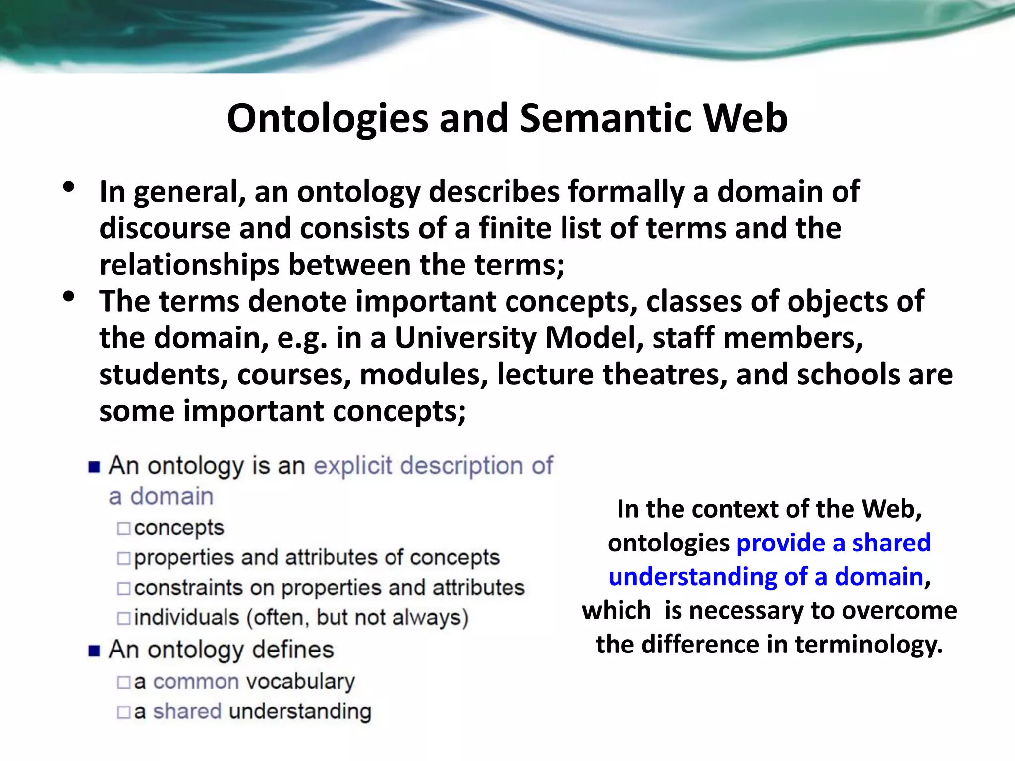 Ontologies and Semantic Web
• In general, an ontology describes formally a domain of
discourse and consists of a finite list of terms and the
relationships between the terms;
• The terms denote important concepts, classes of objects of
the domain, e.g. in a University Model, staff members,
students, courses, modules, lecture theatres, and schools are
some important concepts;
In the context of the Web,
ontologies provide a shared
understanding of a domain,
which is necessary to overcome
the difference in terminology.
 