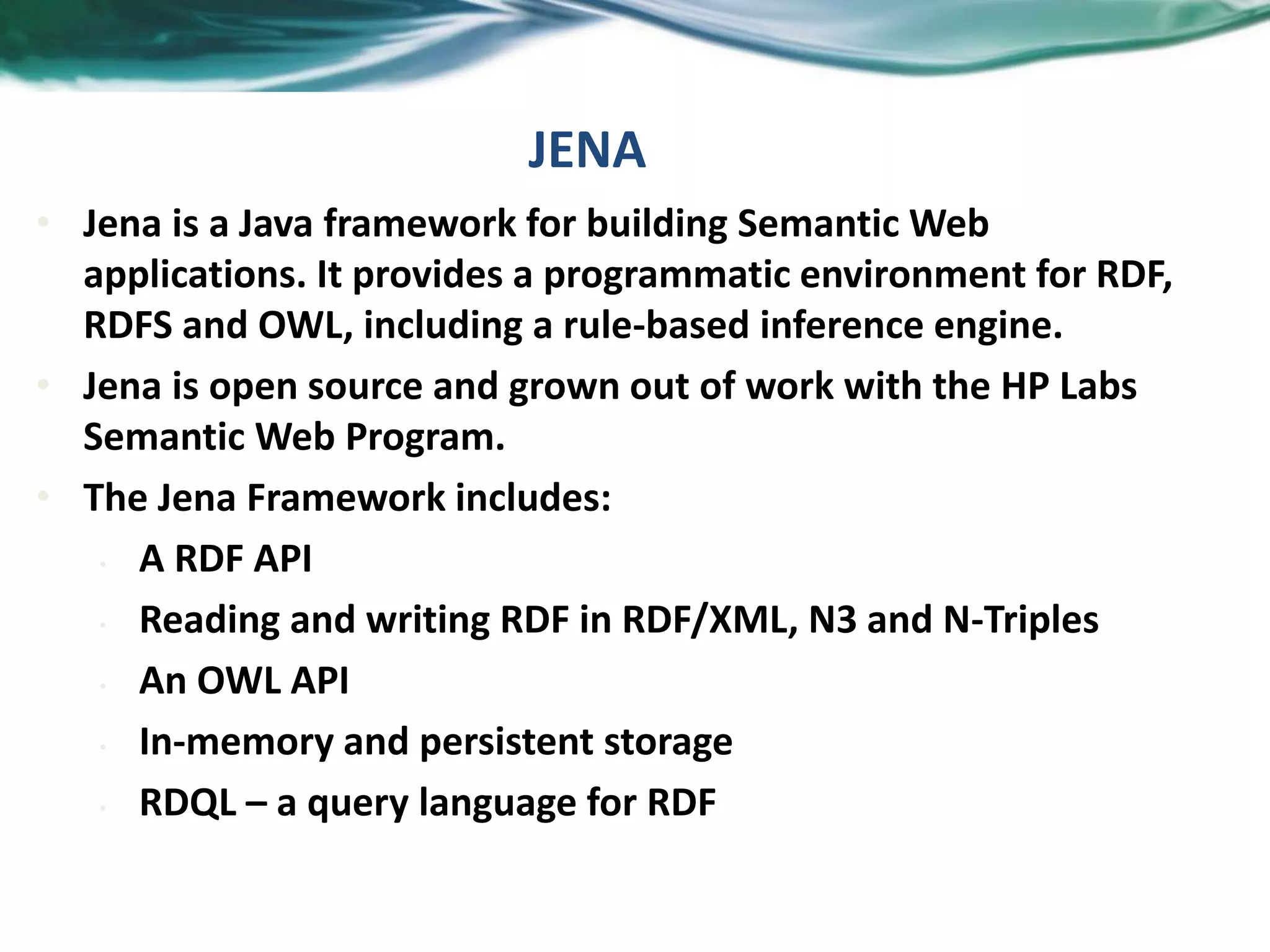 JENA
• Jena is a Java framework for building Semantic Web
applications. It provides a programmatic environment for RDF,
RDFS and OWL, including a rule-based inference engine.
• Jena is open source and grown out of work with the HP Labs
Semantic Web Program.
• The Jena Framework includes:
• A RDF API
• Reading and writing RDF in RDF/XML, N3 and N-Triples
• An OWL API
• In-memory and persistent storage
• RDQL – a query language for RDF
 