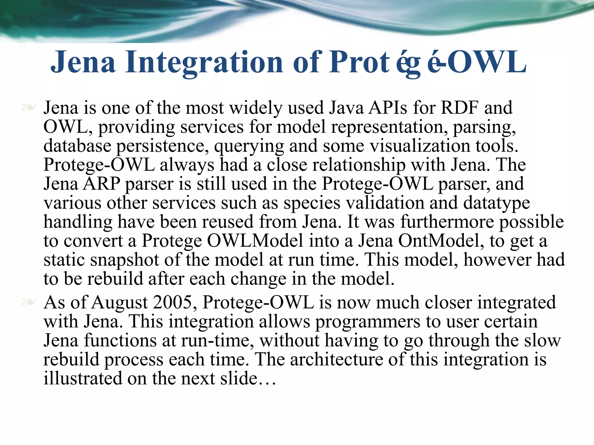  Jena is one of the most widely used Java APIs for RDF and
OWL, providing services for model representation, parsing,
database persistence, querying and some visualization tools.
Protege-OWL always had a close relationship with Jena. The
Jena ARP parser is still used in the Protege-OWL parser, and
various other services such as species validation and datatype
handling have been reused from Jena. It was furthermore possible
to convert a Protege OWLModel into a Jena OntModel, to get a
static snapshot of the model at run time. This model, however had
to be rebuild after each change in the model.
 As of August 2005, Protege-OWL is now much closer integrated
with Jena. This integration allows programmers to user certain
Jena functions at run-time, without having to go through the slow
rebuild process each time. The architecture of this integration is
illustrated on the next slide…
Jena Integration of Protégé-OWL
 