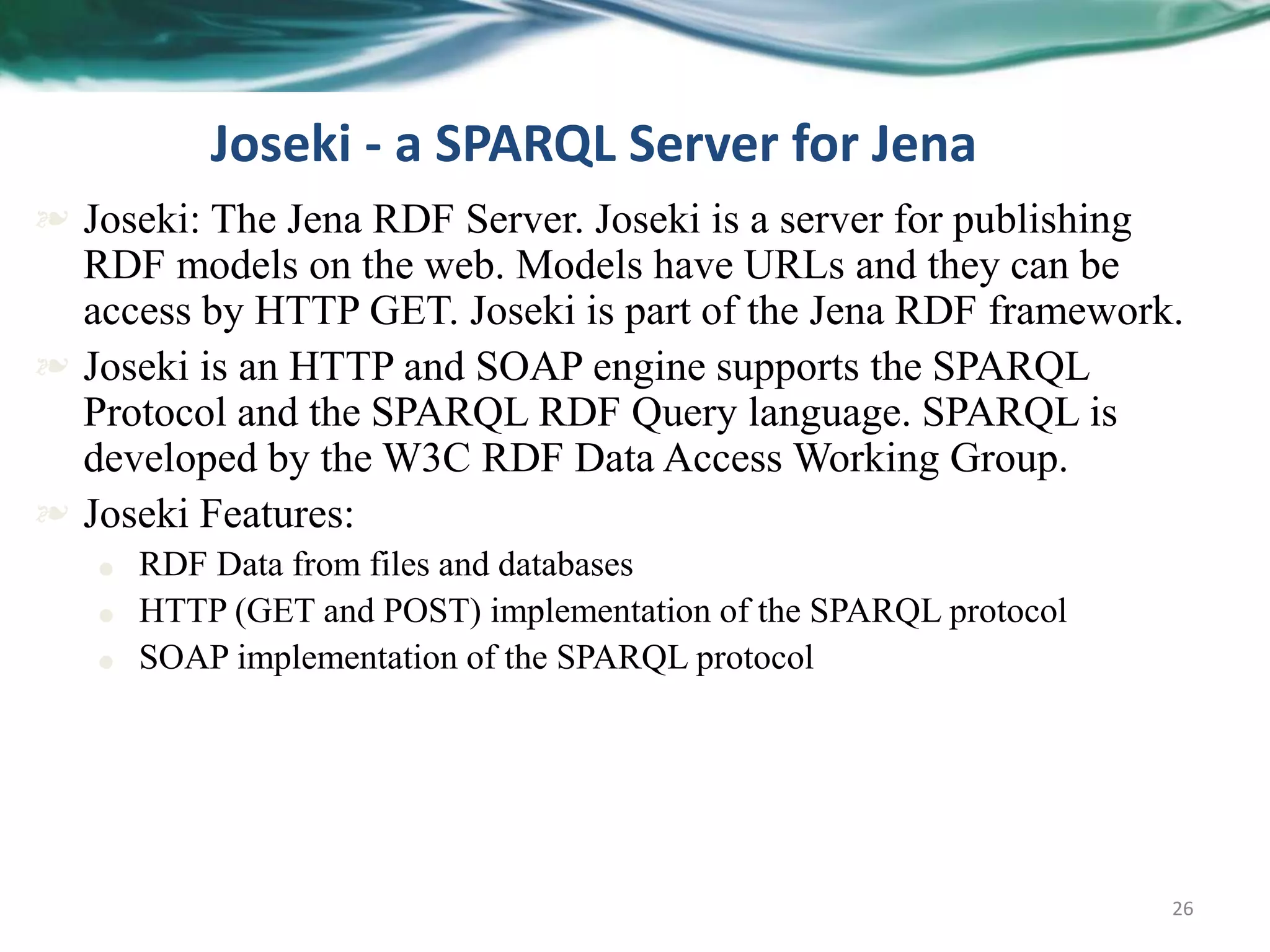 26
Joseki - a SPARQL Server for Jena
 Joseki: The Jena RDF Server. Joseki is a server for publishing
RDF models on the web. Models have URLs and they can be
access by HTTP GET. Joseki is part of the Jena RDF framework.
 Joseki is an HTTP and SOAP engine supports the SPARQL
Protocol and the SPARQL RDF Query language. SPARQL is
developed by the W3C RDF Data Access Working Group.
 Joseki Features:
 RDF Data from files and databases
 HTTP (GET and POST) implementation of the SPARQL protocol
 SOAP implementation of the SPARQL protocol
 