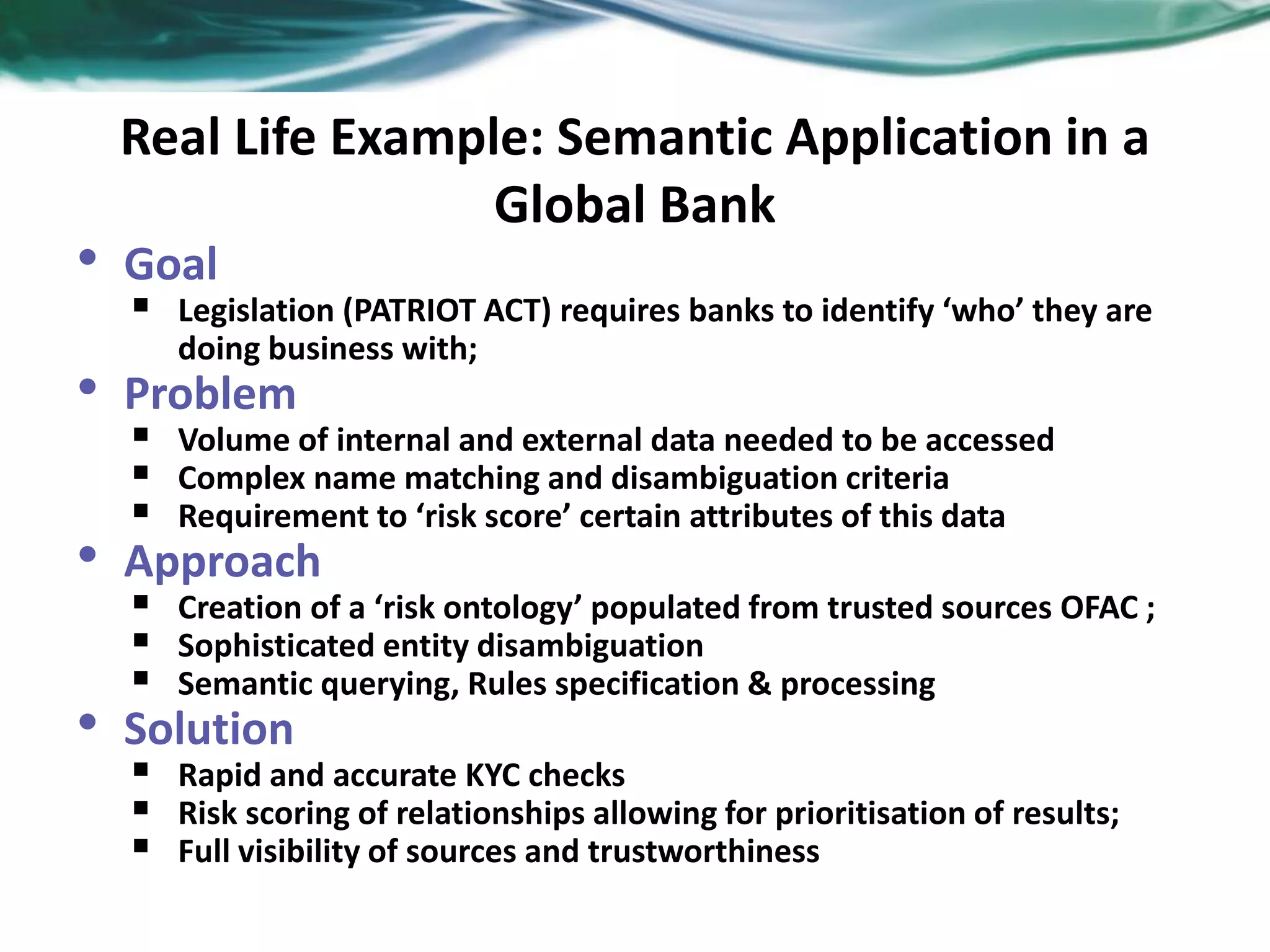 Real Life Example: Semantic Application in a
Global Bank
• Goal
 Legislation (PATRIOT ACT) requires banks to identify ‘who’ they are
doing business with;
• Problem
 Volume of internal and external data needed to be accessed
 Complex name matching and disambiguation criteria
 Requirement to ‘risk score’ certain attributes of this data
• Approach
 Creation of a ‘risk ontology’ populated from trusted sources OFAC ;
 Sophisticated entity disambiguation
 Semantic querying, Rules specification & processing
• Solution
 Rapid and accurate KYC checks
 Risk scoring of relationships allowing for prioritisation of results;
 Full visibility of sources and trustworthiness
 