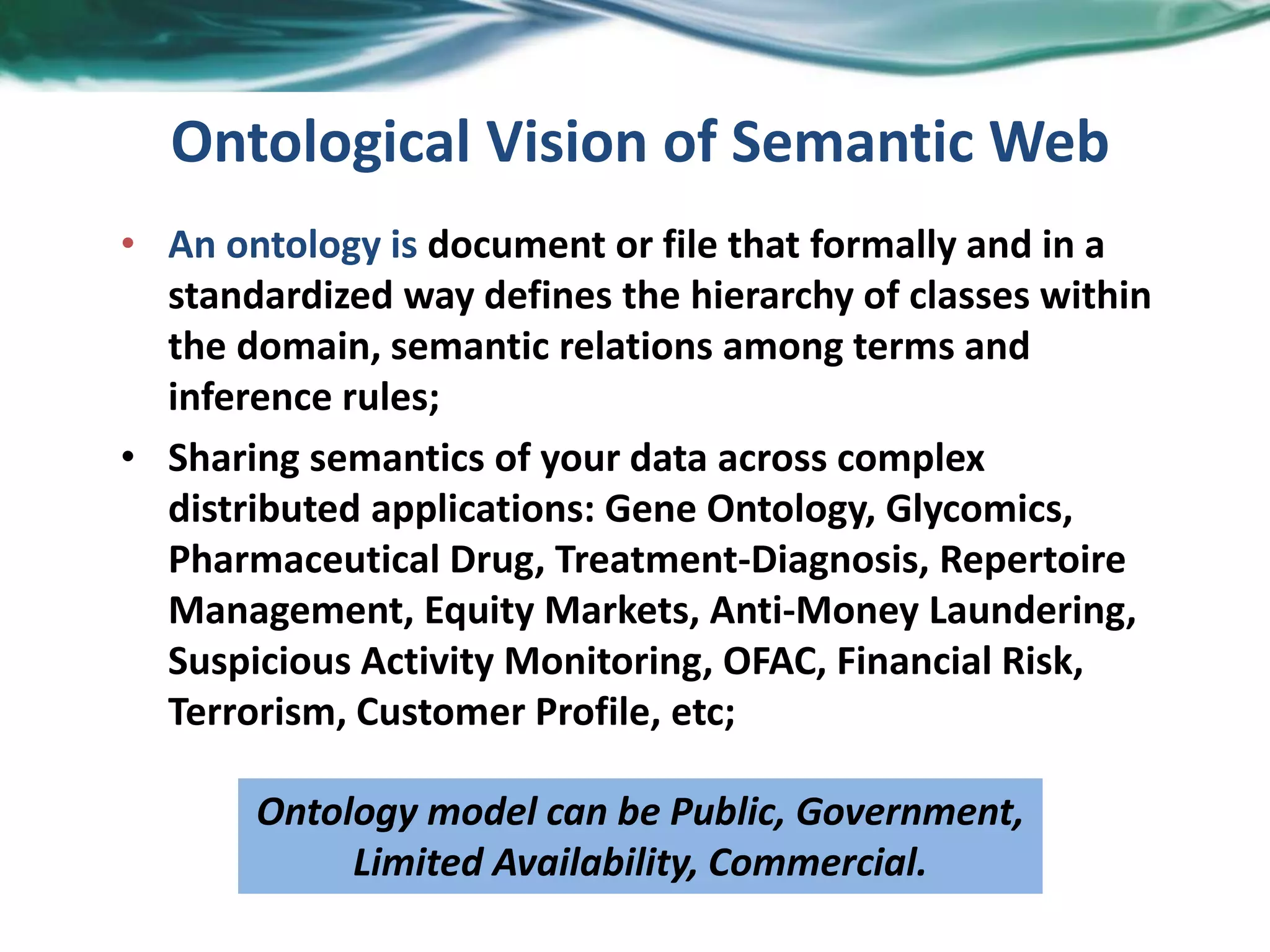 Ontological Vision of Semantic Web
• An ontology is document or file that formally and in a
standardized way defines the hierarchy of classes within
the domain, semantic relations among terms and
inference rules;
• Sharing semantics of your data across complex
distributed applications: Gene Ontology, Glycomics,
Pharmaceutical Drug, Treatment-Diagnosis, Repertoire
Management, Equity Markets, Anti-Money Laundering,
Suspicious Activity Monitoring, OFAC, Financial Risk,
Terrorism, Customer Profile, etc;
Ontology model can be Public, Government,
Limited Availability, Commercial.
 