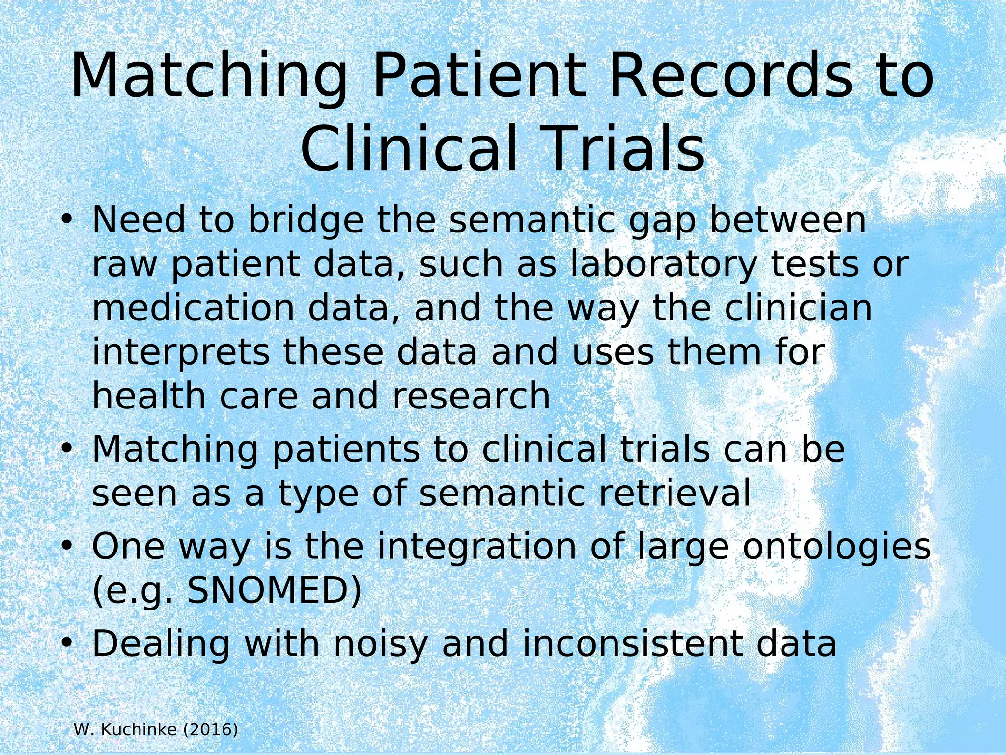 Matching Patient Records to
Clinical Trials
• Need to bridge the semantic gap between
raw patient data, such as laboratory tests or
medication data, and the way the clinician
interprets these data and uses them for
health care and research
• Matching patients to clinical trials can be
seen as a type of semantic retrieval
• One way is the integration of large ontologies
(e.g. SNOMED)
• Dealing with noisy and inconsistent data
W. Kuchinke (2016)
 