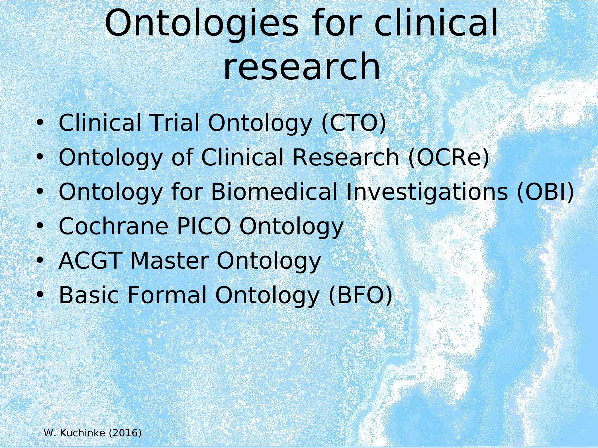 Ontologies for clinical
research
• Clinical Trial Ontology (CTO)
• Ontology of Clinical Research (OCRe)
• Ontology for Biomedical Investigations (OBI)
• Cochrane PICO Ontology
• ACGT Master Ontology
• Basic Formal Ontology (BFO)
W. Kuchinke (2016)
 