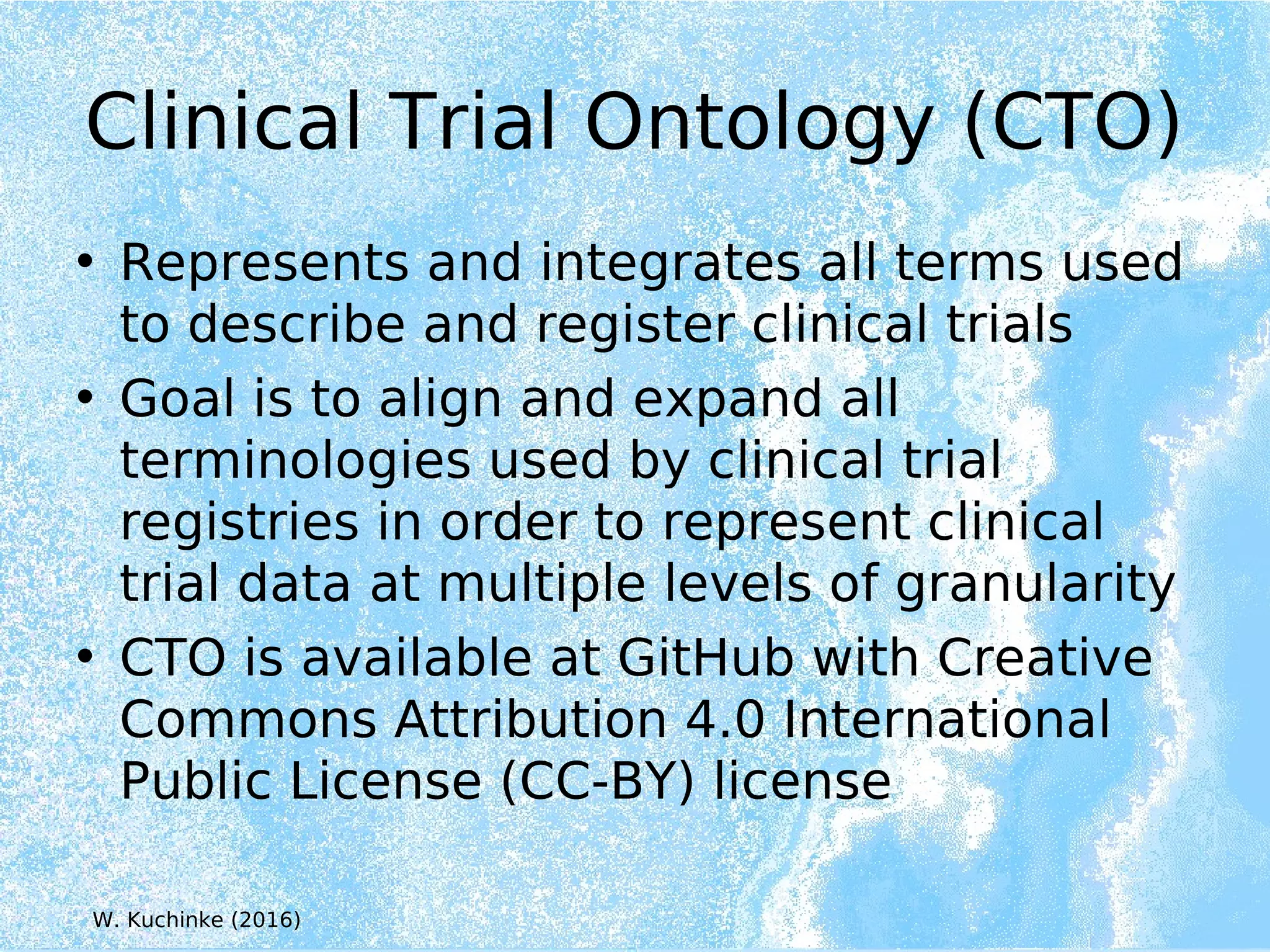 Clinical Trial Ontology (CTO)
• Represents and integrates all terms used
to describe and register clinical trials
• Goal is to align and expand all
terminologies used by clinical trial
registries in order to represent clinical
trial data at multiple levels of granularity
• CTO is available at GitHub with Creative
Commons Attribution 4.0 International
Public License (CC-BY) license
W. Kuchinke (2016)
 