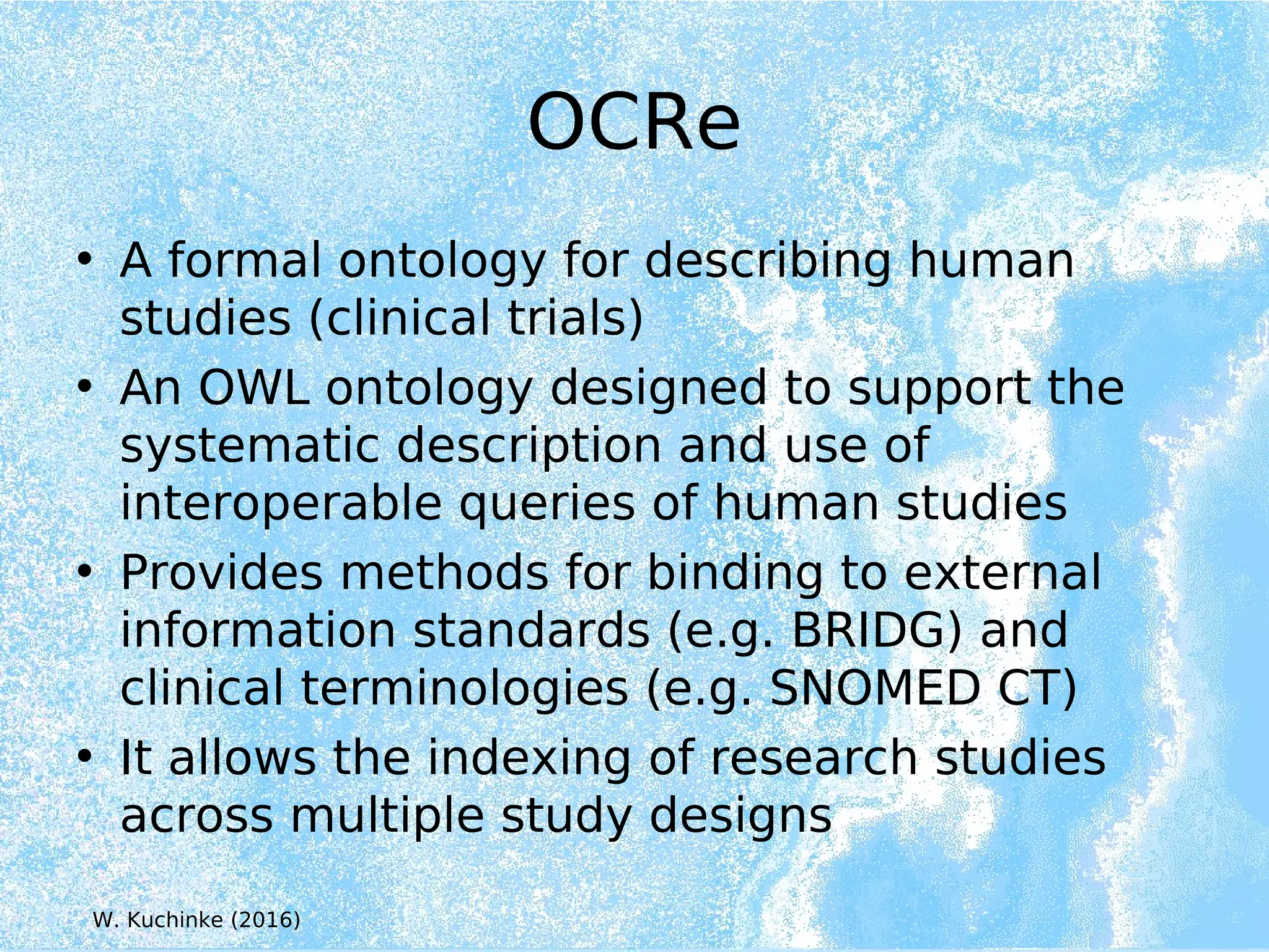 OCRe
• A formal ontology for describing human
studies (clinical trials)
• An OWL ontology designed to support the
systematic description and use of
interoperable queries of human studies
• Provides methods for binding to external
information standards (e.g. BRIDG) and
clinical terminologies (e.g. SNOMED CT)
• It allows the indexing of research studies
across multiple study designs
W. Kuchinke (2016)
 