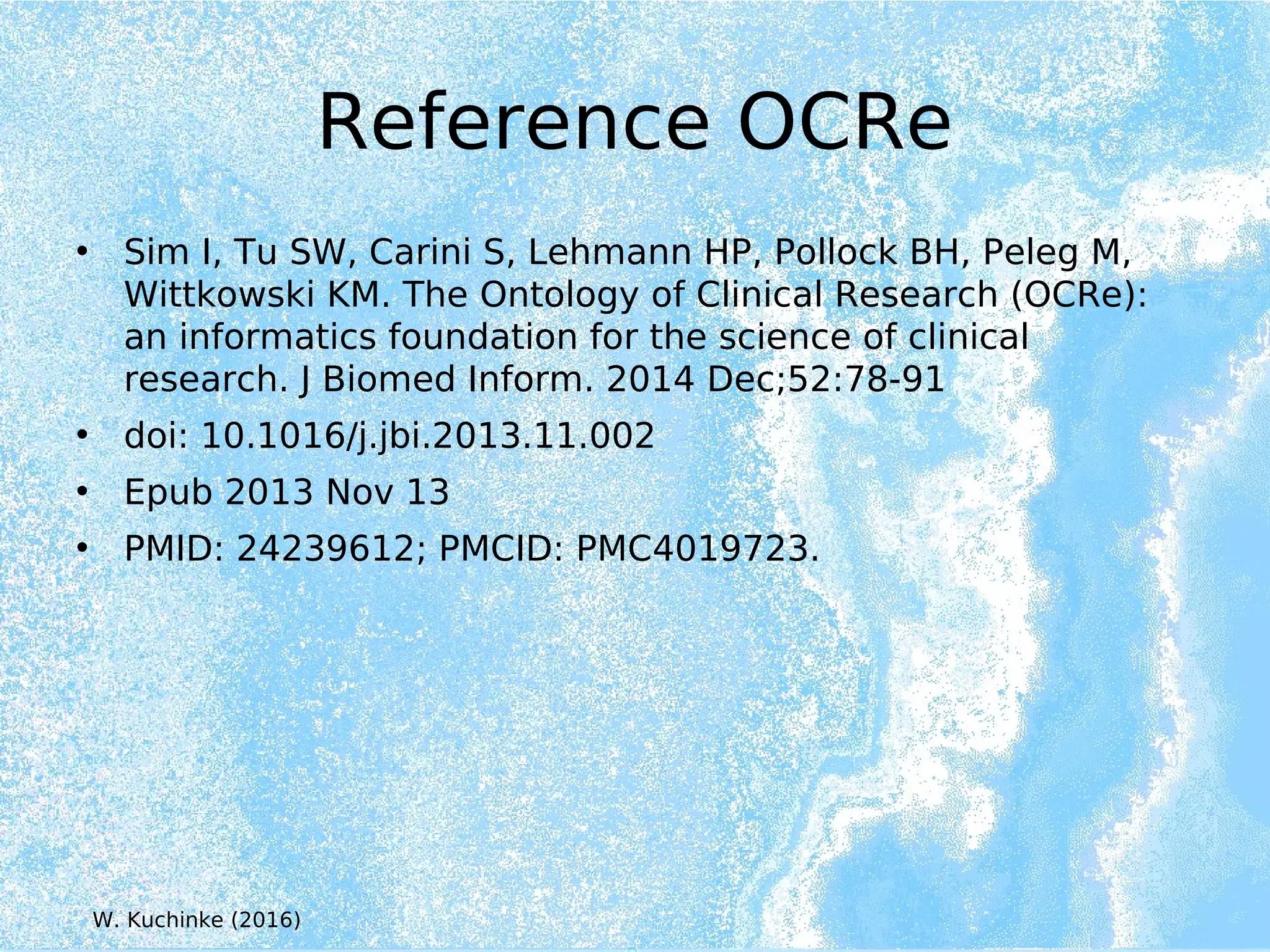 Reference OCRe
• Sim I, Tu SW, Carini S, Lehmann HP, Pollock BH, Peleg M,
Wittkowski KM. The Ontology of Clinical Research (OCRe):
an informatics foundation for the science of clinical
research. J Biomed Inform. 2014 Dec;52:78-91
• doi: 10.1016/j.jbi.2013.11.002
• Epub 2013 Nov 13
• PMID: 24239612; PMCID: PMC4019723.
W. Kuchinke (2016)
 