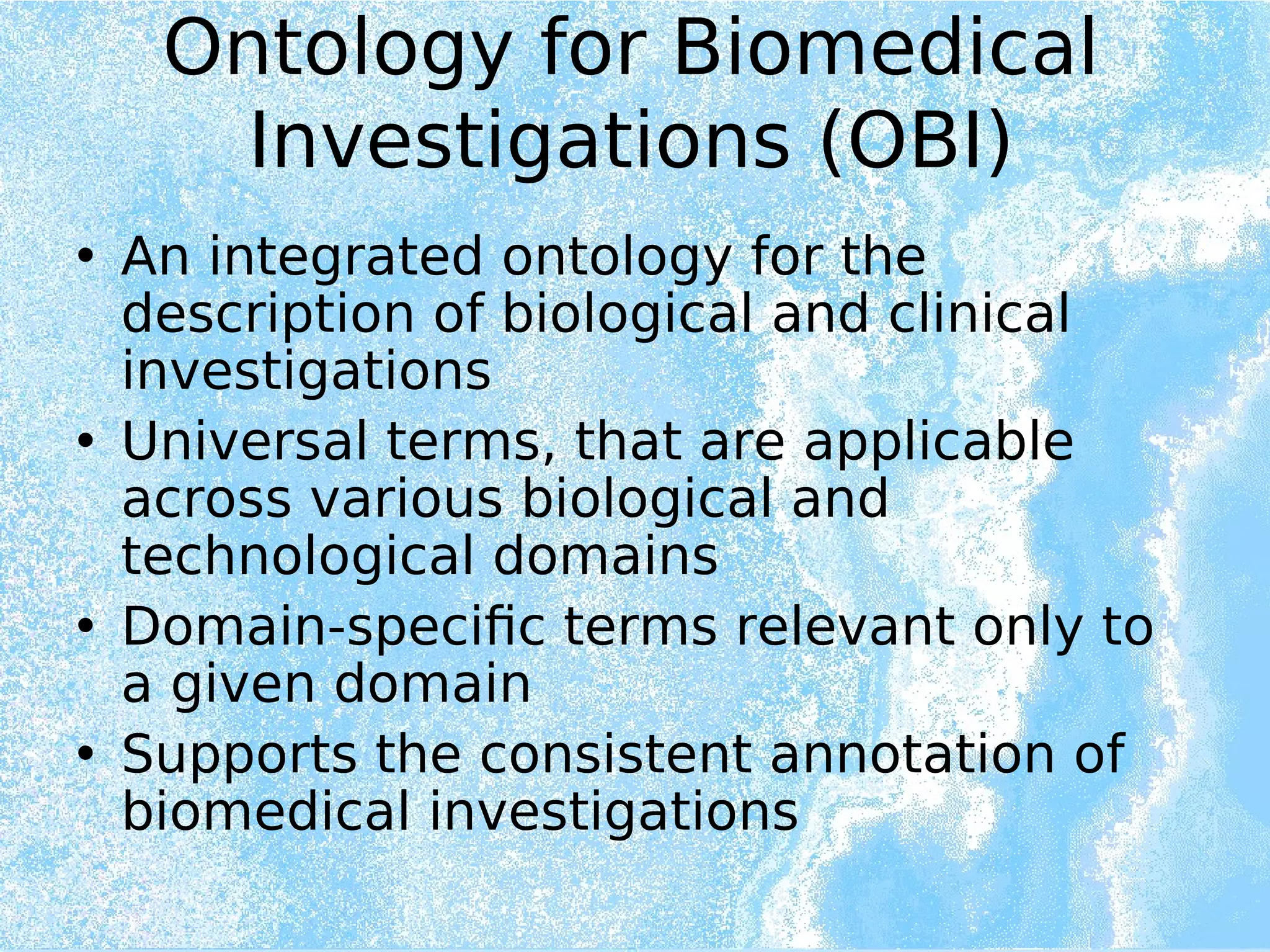 Ontology for Biomedical
Investigations (OBI)
• An integrated ontology for the
description of biological and clinical
investigations
• Universal terms, that are applicable
across various biological and
technological domains
• Domain-specific terms relevant only to
a given domain
• Supports the consistent annotation of
biomedical investigations
 