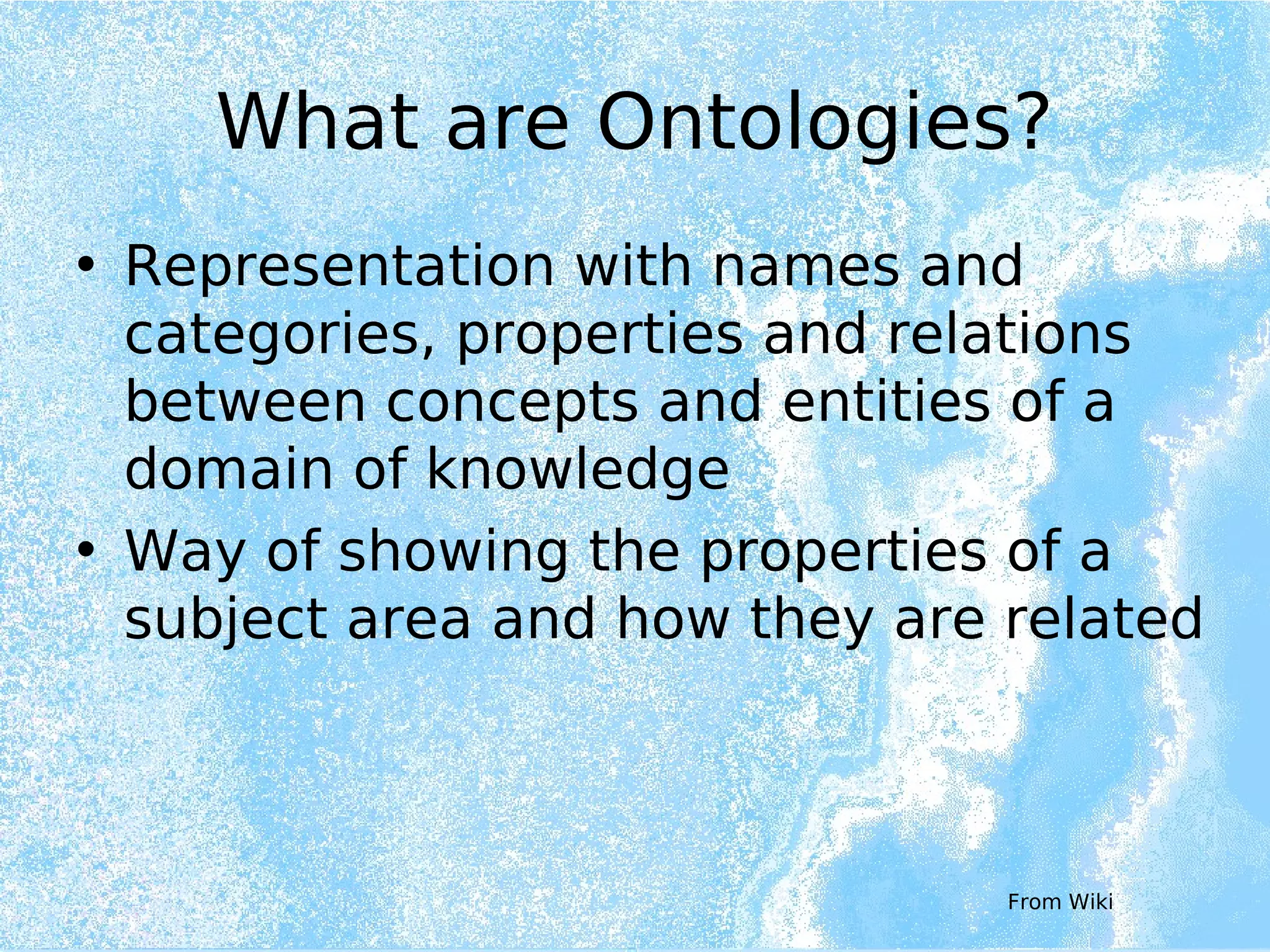 What are Ontologies?
• Representation with names and
categories, properties and relations
between concepts and entities of a
domain of knowledge
• Way of showing the properties of a
subject area and how they are related
From Wiki
 