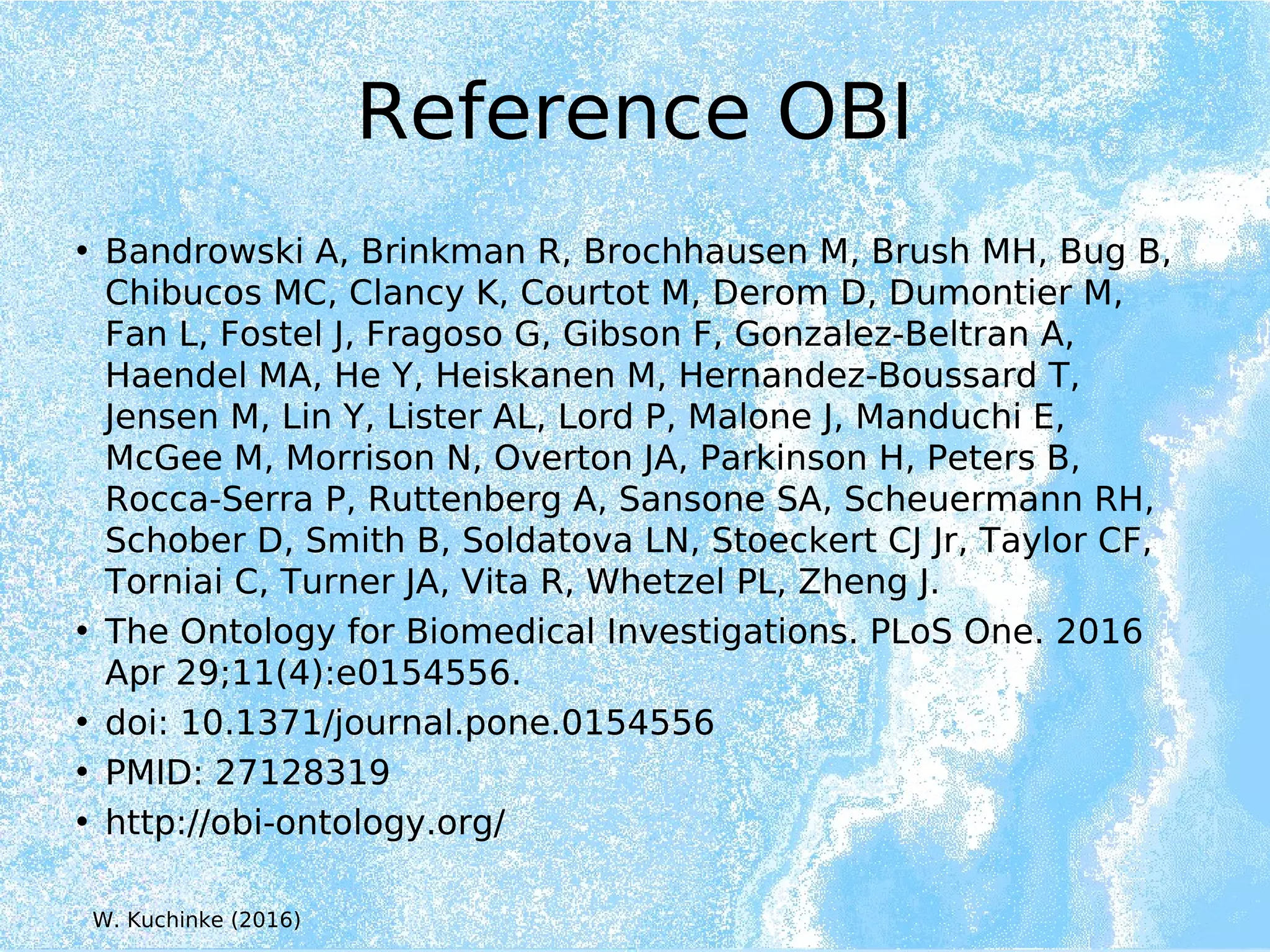 Reference OBI
• Bandrowski A, Brinkman R, Brochhausen M, Brush MH, Bug B,
Chibucos MC, Clancy K, Courtot M, Derom D, Dumontier M,
Fan L, Fostel J, Fragoso G, Gibson F, Gonzalez-Beltran A,
Haendel MA, He Y, Heiskanen M, Hernandez-Boussard T,
Jensen M, Lin Y, Lister AL, Lord P, Malone J, Manduchi E,
McGee M, Morrison N, Overton JA, Parkinson H, Peters B,
Rocca-Serra P, Ruttenberg A, Sansone SA, Scheuermann RH,
Schober D, Smith B, Soldatova LN, Stoeckert CJ Jr, Taylor CF,
Torniai C, Turner JA, Vita R, Whetzel PL, Zheng J.
• The Ontology for Biomedical Investigations. PLoS One. 2016
Apr 29;11(4):e0154556.
• doi: 10.1371/journal.pone.0154556
• PMID: 27128319
• http://obi-ontology.org/
W. Kuchinke (2016)
 