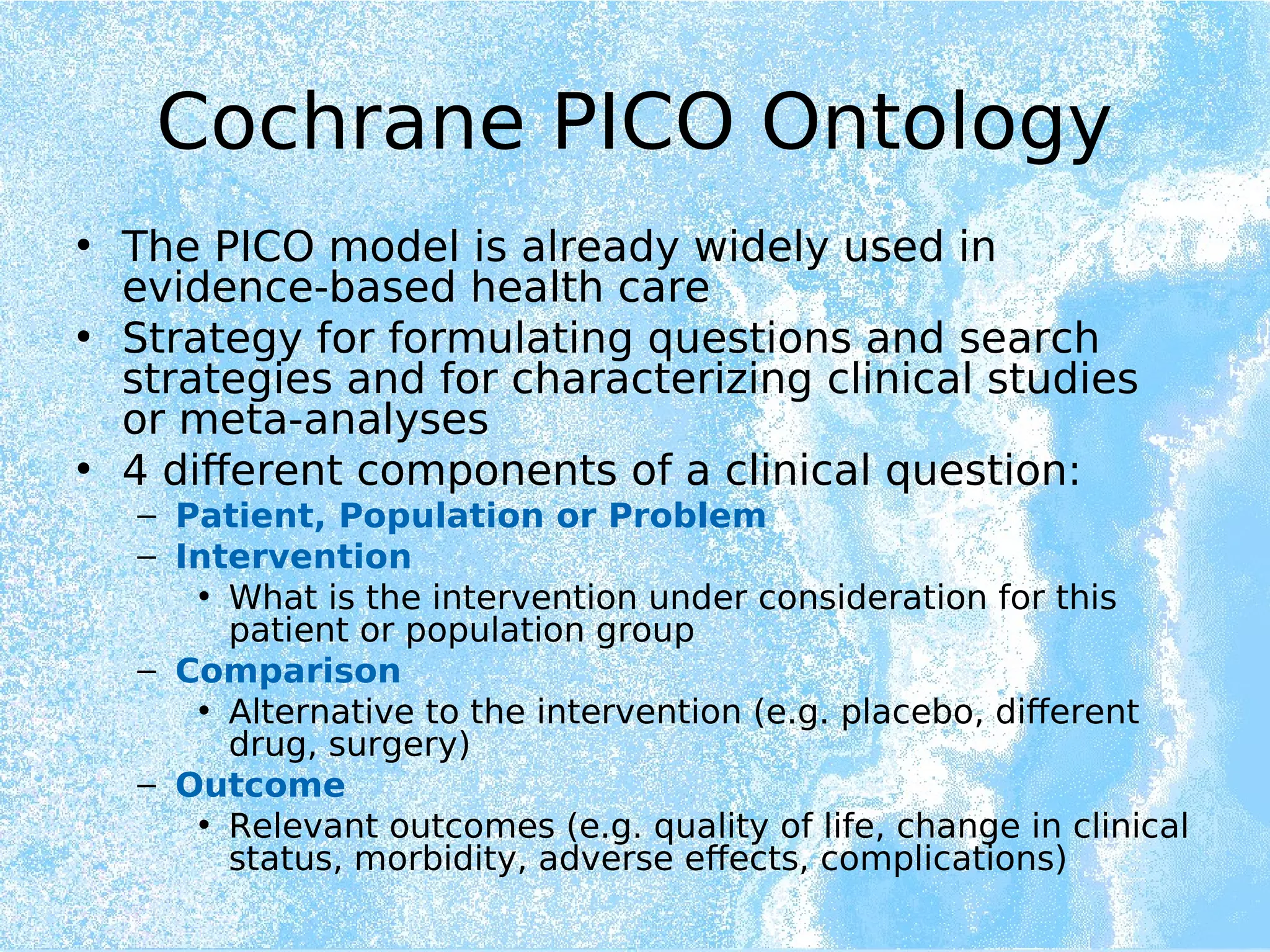 Cochrane PICO Ontology
• The PICO model is already widely used in
evidence-based health care
• Strategy for formulating questions and search
strategies and for characterizing clinical studies
or meta-analyses
• 4 different components of a clinical question:
– Patient, Population or Problem
– Intervention
• What is the intervention under consideration for this
patient or population group
– Comparison
• Alternative to the intervention (e.g. placebo, different
drug, surgery)
– Outcome
• Relevant outcomes (e.g. quality of life, change in clinical
status, morbidity, adverse effects, complications)
 